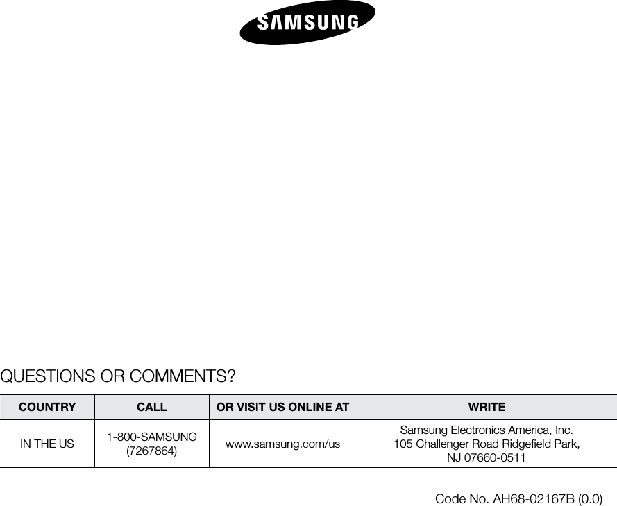 QUESTIONS OR COMMENTS?COUNTRY  CALL  OR VISIT US ONLINE AT  WRITEIN THE US 1-800-SAMSUNG(7267864) www.samsung.com/usSamsung Electronics America, Inc.105 Challenger Road Ridgeﬁeld Park, NJ 07660-0511Code No. AH68-02167B (0.0)