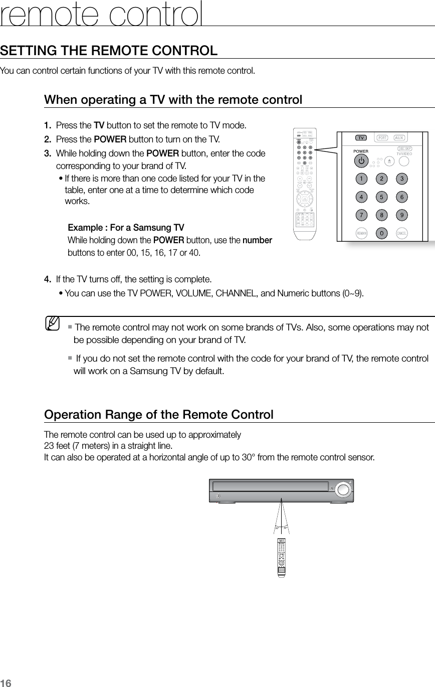 16Operation Range of the Remote ControlThe remote control can be used up to approximately  23 feet (7 meters) in a straight line.  It can also be operated at a horizontal angle of up to 30° from the remote control sensor.When operating a TV with the remote control1.   Press the TV button to set the remote to TV mode. 2.   Press the POWER button to turn on the TV.3.  While holding down the POWER button, enter the code          corresponding to your brand of TV.If there is more than one code listed for your TV in the •table, enter one at a time to determine which code works.   Example : For a Samsung TV While holding down the POWER button, use the number buttons to enter 00, 15, 16, 17 or 40. 4.   If the TV turns off, the setting is complete.   You can use the TV POWER, VOLUME, CHANNEL, and Numeric buttons (0~9).• M The remote control may not work on some brands of TVs. Also, some operations may not  `be possible depending on your brand of TV.   If you do not set the remote control with the code for your brand of TV, the remote control  `will work on a Samsung TV by default.  CD RIPPING  S.VOL  AUDIO  UPSCALE  CD RIPPING  S.VOL  AUDIO  UPSCALESETTING THE REMOTE CONTROLYou can control certain functions of your TV with this remote control.remote control