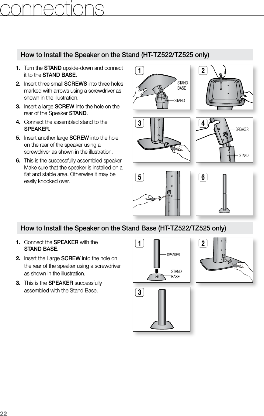 22connections Turn the 1.  STAND upside-down and connect it to the STAND BASE.Insert three small 2.  SCREWS into three holes marked with arrows using a screwdriver as shown in the illustration.Insert a large 3.  SCREW into the hole on the rear of the Speaker STAND.Connect the assembled stand to the 4. SPEAKER.Insert another large 5.  SCREW into the hole  on the rear of the speaker using a screwdriver as shown in the illustration.This is the successfully assembled speaker. 6. Make sure that the speaker is installed on a ﬂat and stable area. Otherwise it may be easily knocked over.1 25 6How to Install the Speaker on the Stand (HT-TZ522/TZ525 only)STANDBASE3 4STANDSPEAKERSTANDHow to Install the Speaker on the Stand Base (HT-TZ522/TZ525 only)Connect the1.   SPEAKER with the  STAND BASE.Insert the Large 2.  SCREW into the hole on the rear of the speaker using a screwdriver as shown in the illustration.This is the3.   SPEAKER successfully assembled with the Stand Base.1 23SPEAKERSTANDBASE