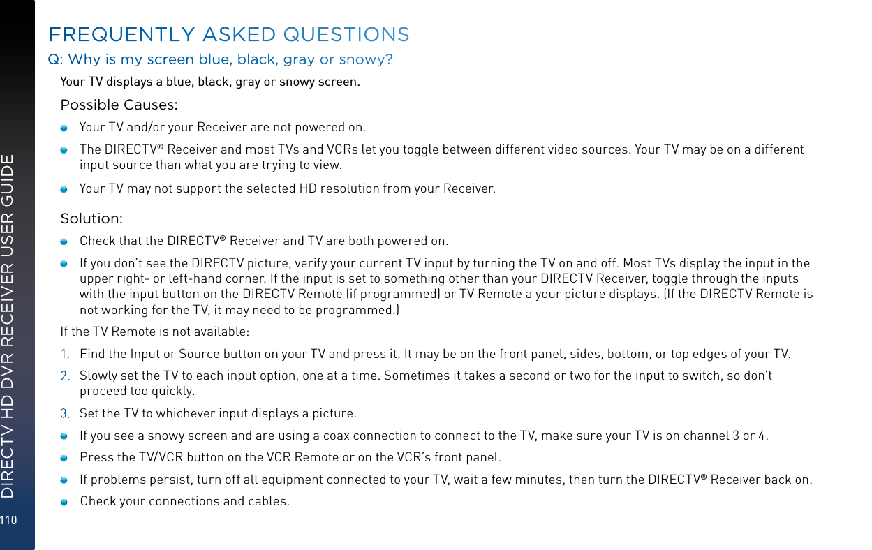 110DIRECTV HD DVR RECEIVER USER GUIDEFREQUENTLY ASKED QUESTIONSQ: Why is my screen blue, black, gray or snowy?Your TV displays a blue, black, gray or snowy screen.Possible Causes:    Your TV and/or your Receiver are not powered on.    The DIRECTV® Receiver and most TVs and VCRs let you toggle between different video sources. Your TV may be on a different input source than what you are trying to view.     Your TV may not support the selected HD resolution from your Receiver.Solution:    Check that the DIRECTV® Receiver and TV are both powered on.     If you don’t see the DIRECTV picture, verify your current TV input by turning the TV on and off. Most TVs display the input in the upper right- or left-hand corner. If the input is set to something other than your DIRECTV Receiver, toggle through the inputs with the input button on the DIRECTV Remote (if programmed) or TV Remote a your picture displays. (If the DIRECTV Remote is not working for the TV, it may need to be programmed.)If the TV Remote is not available:1.  Find the Input or Source button on your TV and press it. It may be on the front panel, sides, bottom, or top edges of your TV.2.  Slowly set the TV to each input option, one at a time. Sometimes it takes a second or two for the input to switch, so don’t proceed too quickly.3.  Set the TV to whichever input displays a picture.    If you see a snowy screen and are using a coax connection to connect to the TV, make sure your TV is on channel 3 or 4.    Press the TV/VCR button on the VCR Remote or on the VCR’s front panel.     If problems persist, turn off all equipment connected to your TV, wait a few minutes, then turn the DIRECTV® Receiver back on.     Check your connections and cables.