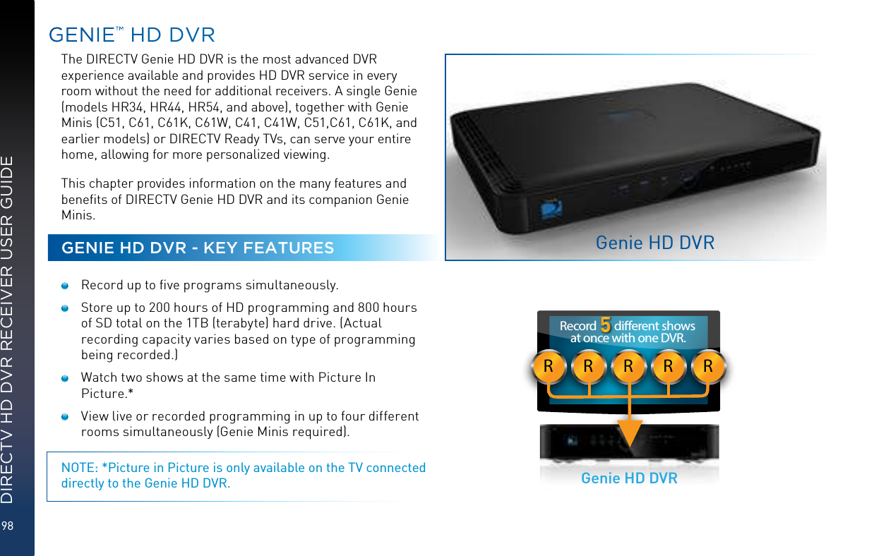 98DIRECTV HD DVR RECEIVER USER GUIDEGENIE™ HD DVRThe DIRECTV Genie HD DVR is the most advanced DVR experience available and provides HD DVR service in every room without the need for additional receivers. A single Genie (models HR34, HR44, HR54, and above), together with Genie Minis (C51, C61, C61K, C61W, C41, C41W, C51,C61, C61K, and earlier models) or DIRECTV Ready TVs, can serve your entire home, allowing for more personalized viewing.This chapter provides information on the many features and beneﬁts of DIRECTV Genie HD DVR and its companion Genie Minis.GENIE HD DVR - KEY FEATURES  Record up to ﬁve programs simultaneously.  Store up to 200 hours of HD programming and 800 hours of SD total on the 1TB (terabyte) hard drive. (Actual recording capacity varies based on type of programming being recorded.)  Watch two shows at the same time with Picture In Picture.*  View live or recorded programming in up to four different rooms simultaneously (Genie Minis required).NOTE: *Picture in Picture is only available on the TV connected directly to the Genie HD DVR.Genie HD DVRRRRRRRecord       dierent shows at once with one DVR.Genie HD DVR