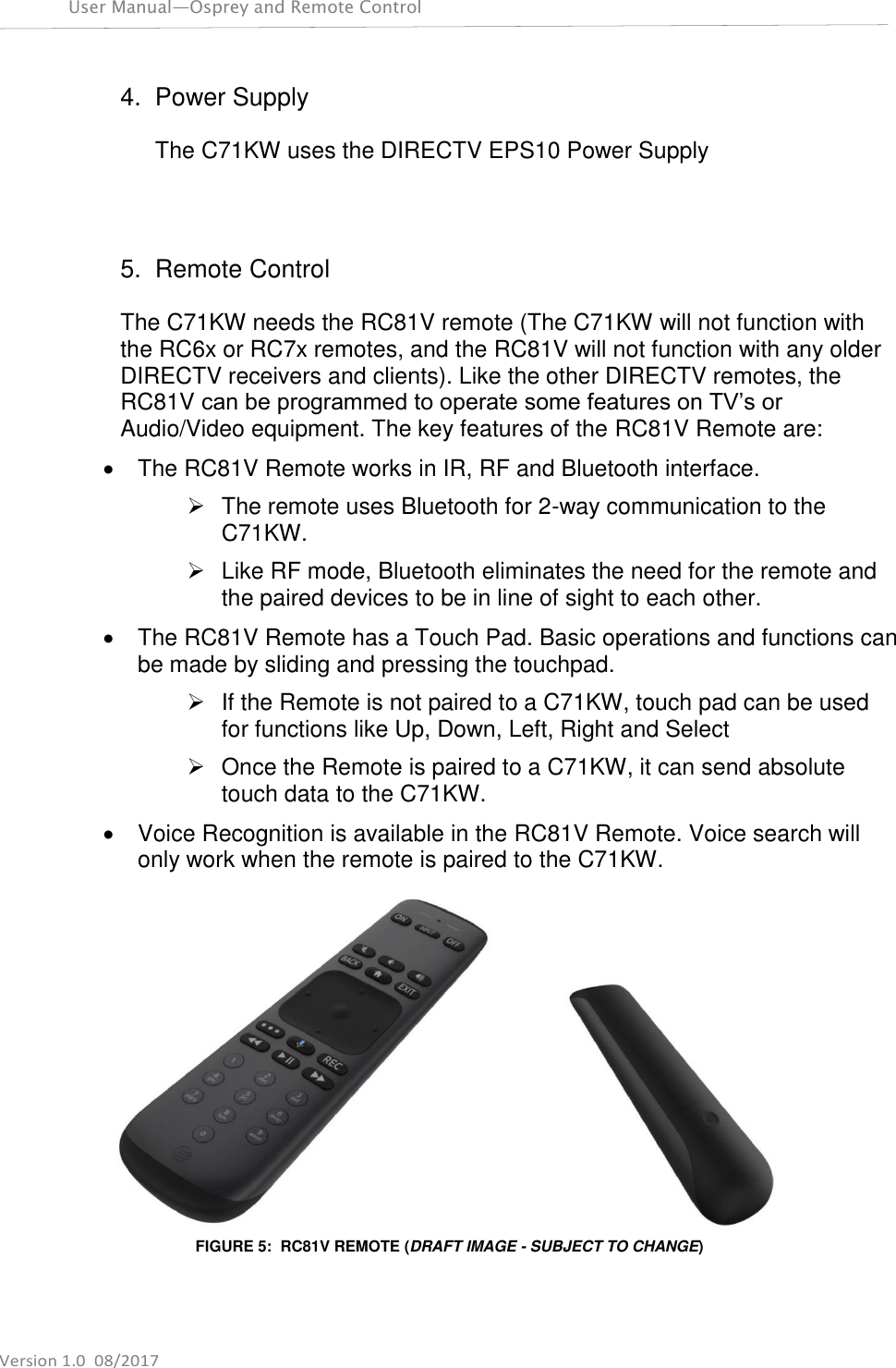 User Manual—Osprey and Remote Control    Version 1.0  08/2017 4.  Power Supply  The C71KW uses the DIRECTV EPS10 Power Supply    5.  Remote Control  The C71KW needs the RC81V remote (The C71KW will not function with the RC6x or RC7x remotes, and the RC81V will not function with any older DIRECTV receivers and clients). Like the other DIRECTV remotes, the RC81V can be programmed to operate some features on TV’s or Audio/Video equipment. The key features of the RC81V Remote are:   The RC81V Remote works in IR, RF and Bluetooth interface.    The remote uses Bluetooth for 2-way communication to the C71KW.   Like RF mode, Bluetooth eliminates the need for the remote and the paired devices to be in line of sight to each other.   The RC81V Remote has a Touch Pad. Basic operations and functions can be made by sliding and pressing the touchpad.   If the Remote is not paired to a C71KW, touch pad can be used for functions like Up, Down, Left, Right and Select   Once the Remote is paired to a C71KW, it can send absolute touch data to the C71KW.   Voice Recognition is available in the RC81V Remote. Voice search will only work when the remote is paired to the C71KW.  FIGURE 5:  RC81V REMOTE (DRAFT IMAGE - SUBJECT TO CHANGE)  