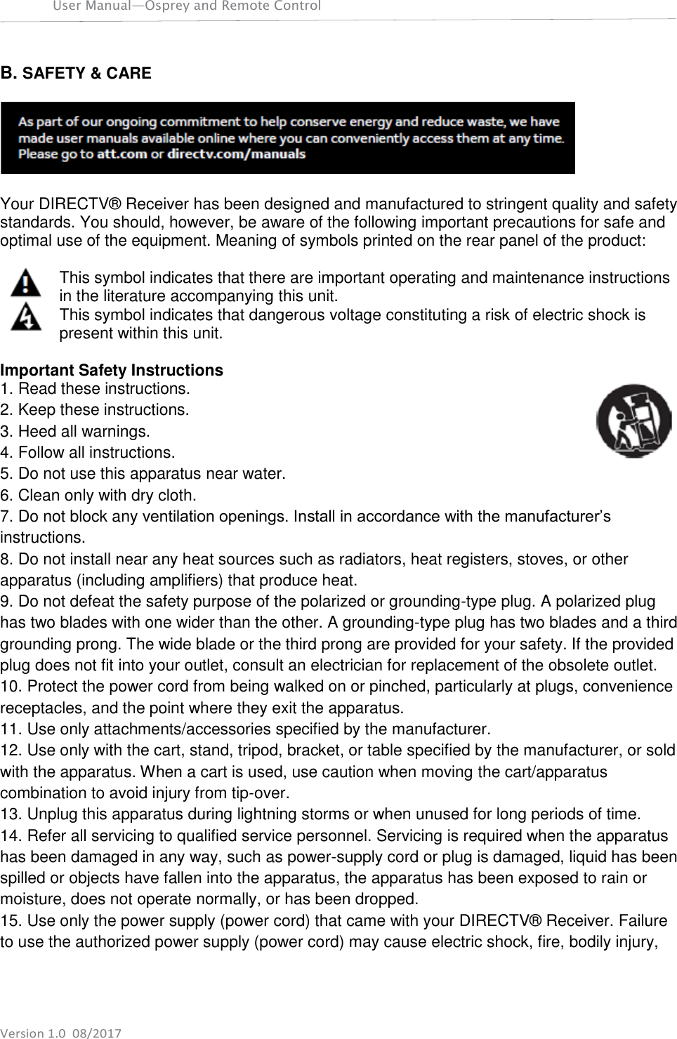 User Manual—Osprey and Remote Control    Version 1.0  08/2017 B. SAFETY &amp; CARE    Your DIRECTV® Receiver has been designed and manufactured to stringent quality and safety standards. You should, however, be aware of the following important precautions for safe and optimal use of the equipment. Meaning of symbols printed on the rear panel of the product:  This symbol indicates that there are important operating and maintenance instructions in the literature accompanying this unit. This symbol indicates that dangerous voltage constituting a risk of electric shock is present within this unit.  Important Safety Instructions 1. Read these instructions. 2. Keep these instructions. 3. Heed all warnings. 4. Follow all instructions. 5. Do not use this apparatus near water. 6. Clean only with dry cloth. 7. Do not block any ventilation openings. Install in accordance with the manufacturer’s instructions. 8. Do not install near any heat sources such as radiators, heat registers, stoves, or other apparatus (including amplifiers) that produce heat. 9. Do not defeat the safety purpose of the polarized or grounding-type plug. A polarized plug has two blades with one wider than the other. A grounding-type plug has two blades and a third grounding prong. The wide blade or the third prong are provided for your safety. If the provided plug does not fit into your outlet, consult an electrician for replacement of the obsolete outlet. 10. Protect the power cord from being walked on or pinched, particularly at plugs, convenience receptacles, and the point where they exit the apparatus. 11. Use only attachments/accessories specified by the manufacturer. 12. Use only with the cart, stand, tripod, bracket, or table specified by the manufacturer, or sold with the apparatus. When a cart is used, use caution when moving the cart/apparatus combination to avoid injury from tip-over. 13. Unplug this apparatus during lightning storms or when unused for long periods of time. 14. Refer all servicing to qualified service personnel. Servicing is required when the apparatus has been damaged in any way, such as power-supply cord or plug is damaged, liquid has been spilled or objects have fallen into the apparatus, the apparatus has been exposed to rain or moisture, does not operate normally, or has been dropped. 15. Use only the power supply (power cord) that came with your DIRECTV® Receiver. Failure to use the authorized power supply (power cord) may cause electric shock, fire, bodily injury, 