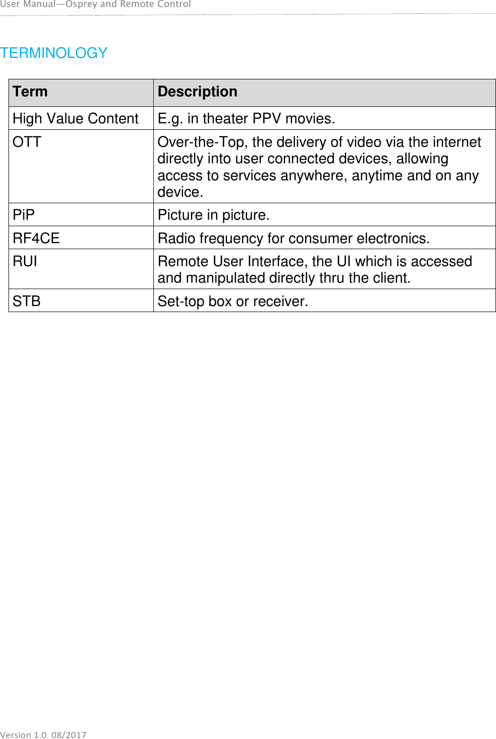   User Manual—Osprey and Remote Control    Version 1.0  08/2017 TERMINOLOGY  Term Description High Value Content E.g. in theater PPV movies. OTT Over-the-Top, the delivery of video via the internet directly into user connected devices, allowing access to services anywhere, anytime and on any device. PiP Picture in picture. RF4CE Radio frequency for consumer electronics. RUI Remote User Interface, the UI which is accessed and manipulated directly thru the client. STB Set-top box or receiver. 