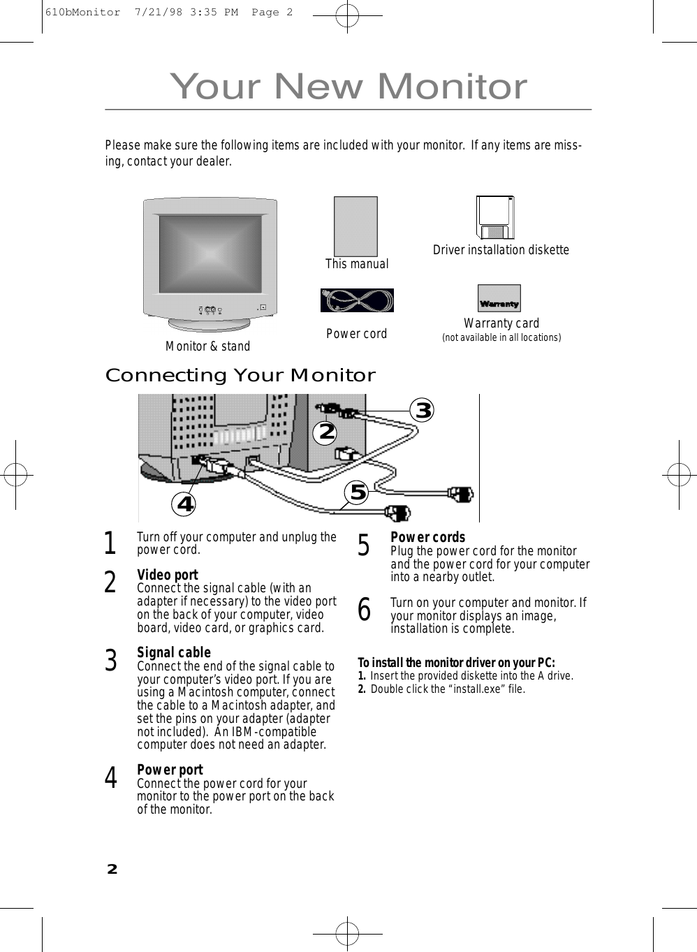 23Your New Monitor4531Turn off your computer and unplug thepower cord.2Video portConnect the signal cable (with anadapter if necessary) to the video porton the back of your computer, videoboard, video card, or graphics card.3Signal cableConnect the end of the signal cable toyour computer’s video port. If you areusing a Macintosh computer, connectthe cable to a Macintosh adapter, andset the pins on your adapter (adapternot included).  An IBM-compatiblecomputer does not need an adapter.4Power portConnect the power cord for yourmonitor to the power port on the backof the monitor.5Power cordsPlug the power cord for the monitorand the power cord for your computerinto a nearby outlet.6Turn on your computer and monitor. Ifyour monitor displays an image,installation is complete.To install the monitor driver on your PC:1.  Insert the provided diskette into the A drive.2.  Double click the “install.exe” file. Connecting Your MonitorPlease make sure the following items are included with your monitor.  If any items are miss-ing, contact your dealer.This manualPower cordMonitor &amp; standWarranty card(not available in all locations)Driver installation diskette2610bMonitor  7/21/98 3:35 PM  Page 2