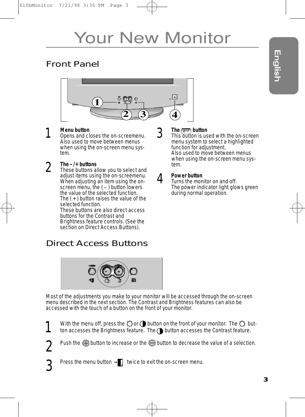 Your New MonitorDirect Access ButtonsMost of the adjustments you make to your monitor will be accessed through the on-screenmenu described in the next section. The Contrast and Brightness features can also beaccessed with the touch of a button on the front of your monitor.  1  With the menu off, press the       or       button on the front of your monitor.  The        but-ton accesses the Brightness feature.  The       button accesses the Contrast feature. 2  Push the        button to increase or the        button to decrease the value of a selection.  3  Press the menu button            twice to exit the on-screen menu.321341Menu buttonOpens and closes the on-screemenu.Also used to move between menuswhen using the on-screen menu sys-tem.  2The –/+ buttonsThese buttons allow you to select andadjust items using the on-screemenu.When adjusting an item using the on-screen menu, the ( _) button lowersthe value of the selected function. The ( + ) button raises the value of theselected function. These buttons are also direct accessbuttons for the Contrast andBrightness feature controls. (See thesection on Direct Access Buttons).  3The          buttonThis button is used with the on-screenmenu system to select a highlightedfunction for adjustment.  Also used to move between menuswhen using the on-screen menu sys-tem. 4Power buttonTurns the monitor on and off. The power indicator light glows greenduring normal operation. Front Panel610bMonitor  7/21/98 3:36 PM  Page 3