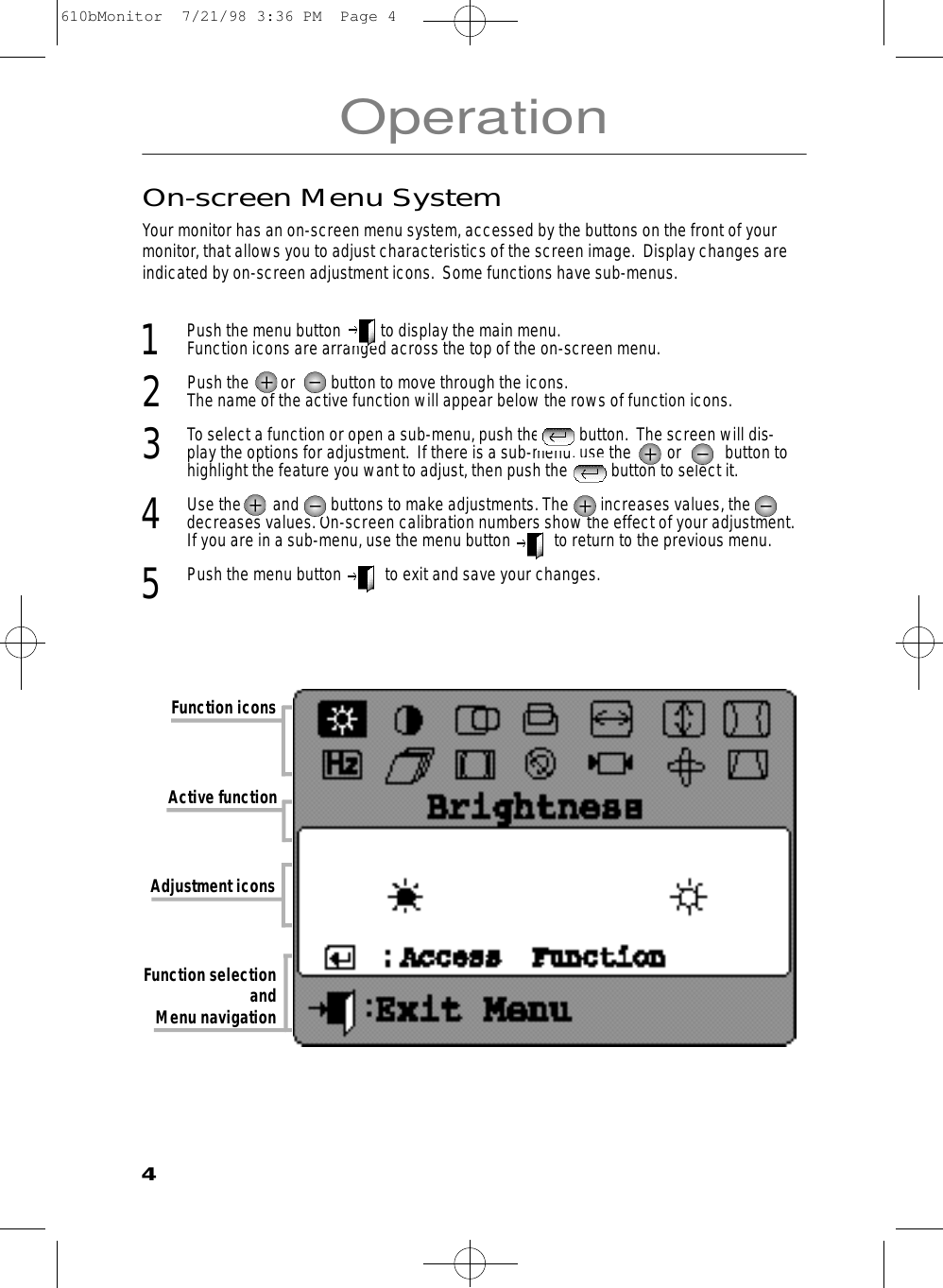 OperationOn-screen Menu SystemYour monitor has an on-screen menu system, accessed by the buttons on the front of yourmonitor, that allows you to adjust characteristics of the screen image.  Display changes areindicated by on-screen adjustment icons.  Some functions have sub-menus.  1  Push the menu button          to display the main menu. Function icons are arranged across the top of the on-screen menu.2  Push the        or         button to move through the icons. The name of the active function will appear below the rows of function icons.  3  To select a function or open a sub-menu, push the          button.  The screen will dis-play the options for adjustment.  If there is a sub-menu, use the         or           button tohighlight the feature you want to adjust, then push the           button to select it. 4  Use the        and        buttons to make adjustments. The        increases values, thedecreases values. On-screen calibration numbers show the effect of your adjustment.If you are in a sub-menu, use the menu button           to return to the previous menu. 5Push the menu button           to exit and save your changes. Function iconsAdjustment iconsActive function Function selection and Menu navigation4610bMonitor  7/21/98 3:36 PM  Page 4