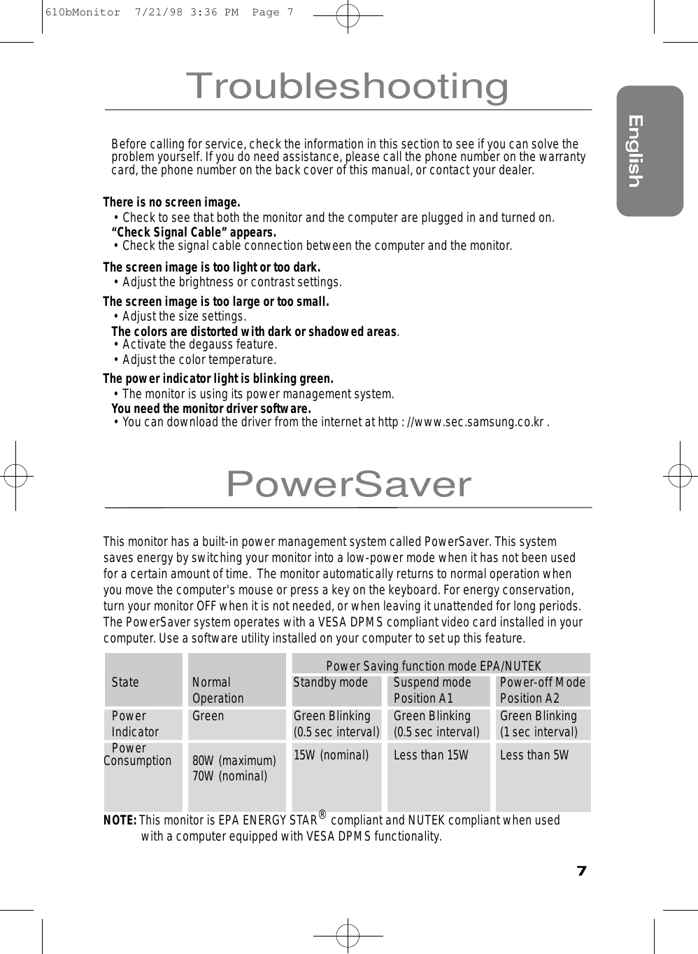 7TroubleshootingPowerSaverBefore calling for service, check the information in this section to see if you can solve theproblem yourself. If you do need assistance, please call the phone number on the warrantycard, the phone number on the back cover of this manual, or contact your dealer.There is no screen image.• Check to see that both the monitor and the computer are plugged in and turned on.“Check Signal Cable” appears.• Check the signal cable connection between the computer and the monitor.The screen image is too light or too dark.• Adjust the brightness or contrast settings.The screen image is too large or too small.• Adjust the size settings.The colors are distorted with dark or shadowed areas.• Activate the degauss feature.• Adjust the color temperature.The power indicator light is blinking green.• The monitor is using its power management system. You need the monitor driver software.• You can download the driver from the internet at http : //www.sec.samsung.co.kr .This monitor has a built-in power management system called PowerSaver. This systemsaves energy by switching your monitor into a low-power mode when it has not been usedfor a certain amount of time.  The monitor automatically returns to normal operation whenyou move the computer&apos;s mouse or press a key on the keyboard. For energy conservation,turn your monitor OFF when it is not needed, or when leaving it unattended for long periods.The PowerSaver system operates with a VESA DPMS compliant video card installed in yourcomputer. Use a software utility installed on your computer to set up this feature.  Power Saving function mode EPA/NUTEKState Normal  Standby mode Suspend mode  Power-off ModeOperation Position A1 Position A2Power Green Green Blinking Green Blinking Green BlinkingIndicator (0.5 sec interval) (0.5 sec interval) (1 sec interval)Power 15W (nominal) Less than 15W Less than 5WConsumption 80W (maximum)70W (nominal)NOTE: This monitor is EPA ENERGY STAR®compliant and NUTEK compliant when used with a computer equipped with VESADPMS functionality.610bMonitor  7/21/98 3:36 PM  Page 7