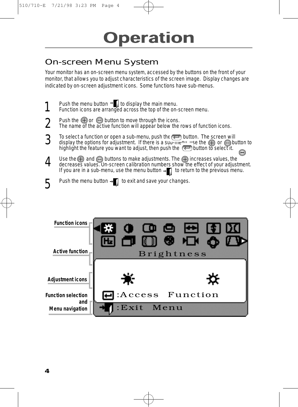 On-screen Menu SystemYour monitor has an on-screen menu system, accessed by the buttons on the front of yourmonitor, that allows you to adjust characteristics of the screen image.  Display changes areindicated by on-screen adjustment icons.  Some functions have sub-menus.  1  Push the menu button          to display the main menu. Function icons are arranged across the top of the on-screen menu.2  Push the        or         button to move through the icons. The name of the active function will appear below the rows of function icons.  3  To select a function or open a sub-menu, push the          button.  The screen will display the options for adjustment.  If there is a sub-menu, use the         or        button tohighlight the feature you want to adjust, then push the           button to select it. 4  Use the        and        buttons to make adjustments. The        increases values, thedecreases values. On-screen calibration numbers show the effect of your adjustment.If you are in a sub-menu, use the menu button           to return to the previous menu. 5Push the menu button           to exit and save your changes. Function iconsAdjustment iconsActive function Function selection and Menu navigation4B r i g h t n e s s:Access  Function:Exit  Menu510/710-E  7/21/98 3:23 PM  Page 4