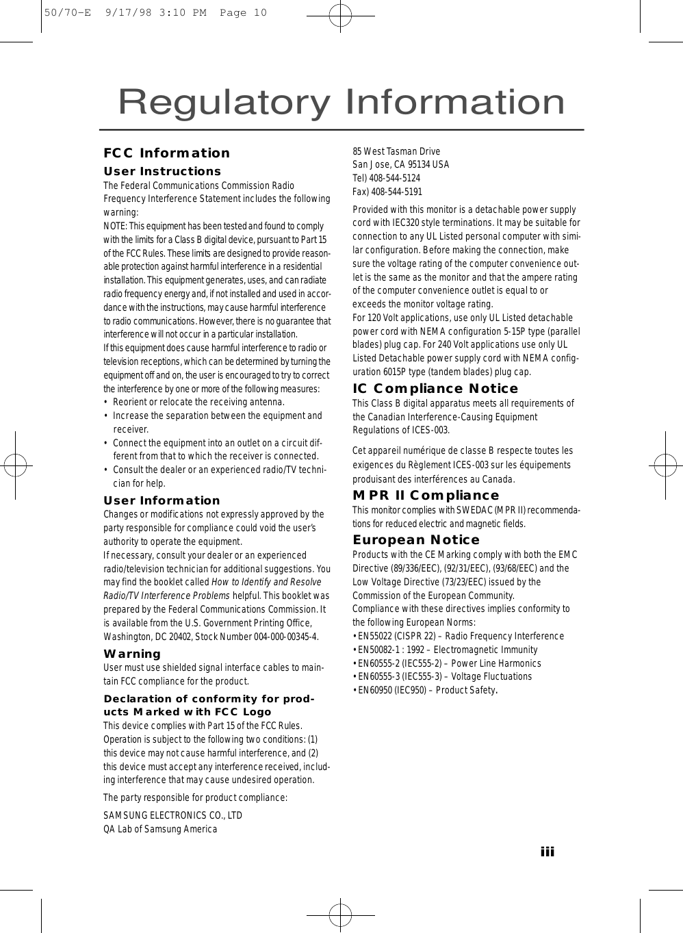 iiiFCC InformationUser InstructionsThe Federal Communications Commission RadioFrequency Interference Statement includes the followingwarning:NOTE: This equipment has been tested and found to complywith the limits for a Class B digital device, pursuant to Part 15of the FCCRules. These limits are designed to provide re a s o n-able protection against harmful interf e rence in a re s i d e n t i a linstallation. This equipment generates, uses, and can radiateradio frequency energy and, if not installed and used in accor-dance with the instructions, may cause harmful interf e re n c eto radio communications. However, there is no guarantee thati n t e rf e r ence will not occur in a particular installation.If this equipment does cause harmful interf e rence to radio ortelevision receptions, which can be determined by turning theequipment off and on, the user is encouraged to try to corre c tthe interf e rence by one or more of the following measure s :• Reorient or relocate the receiving antenna.• Increase the separation between the equipment andreceiver.• Connect the equipment into an outlet on a circuit dif-ferent from that to which the receiver is connected.• Consult the dealer or an experienced radio/TV techni-cian for help.User InformationChanges or modifications not expressly approved by thep a rty responsible for compliance could void the user’sauthority to operate the equipment.If necessary, consult your dealer or an experiencedradio/television technician for additional suggestions. Yo umay find the booklet called How to Identify and ResolveRadio/TV Interf e rence Pro b l e m s helpful. This booklet wasp re p a red by the Federal Communications Commission. Itis available from the U.S. Government Printing Off i c e ,Washington, DC 20402, Stock Number 004-000-00345-4.WarningUser must use shielded signal interface cables to main-tain FCC compliance for the product.Declaration of conformity for prod-ucts Marked with FCC LogoThis device complies with Part 15 of the FCC Rules.Operation is subject to the following two conditions: (1)this device may not cause harmful interf e rence, and (2)this device must accept any interf e rence received, includ-ing interference that may cause undesired operation.The party responsible for product compliance:SAMSUNG ELECTRONICS CO., LTDQA Lab of Samsung America85 West Tasman Drive San Jose, CA 95134 USATel) 408-544-5124Fax) 408-544-5191Provided with this monitor is a detachable power supplycord with IEC320 style terminations. It may be suitable forconnection to any UL Listed personal computer with simi-lar configuration. Before making the connection, makesure the voltage rating of the computer convenience out-let is the same as the monitor and that the ampere ratingof the computer convenience outlet is equal to orexceeds the monitor voltage rating. For 120 Volt applications, use only UL Listed detachablepower cord with NEMA configuration 5-15P type (parallelblades) plug cap. For 240 Volt applications use only ULListed Detachable power supply cord with NEMA config-uration 6015P type (tandem blades) plug cap.IC Compliance NoticeThis Class B digital apparatus meets all requirements ofthe Canadian Interference-Causing EquipmentRegulations of ICES-003.Cet appareil numérique de classe B respecte toutes lesexigences du Règlement ICES-003 sur les équipementsproduisant des interférences au Canada.MPR II ComplianceThis monitor complies with SWEDAC (MPR II) re c o m m e n d a -tions for reduced electric and magnetic fields.European NoticeProducts with the CE Marking comply with both the EMCDirective (89/336/EEC), (92/31/EEC), (93/68/EEC) and theLow Voltage Directive (73/23/EEC) issued by theCommission of the European Community.Compliance with these directives implies conformity tothe following European Norms:• EN55022 (CISPR 22) – Radio Frequency Interference• EN50082-1 : 1992 – Electromagnetic Immunity• EN60555-2 (IEC555-2) – Power Line Harmonics• EN60555-3 (IEC555-3) – Voltage Fluctuations• EN60950 (IEC950) – Product Safety.Regulatory Information50/70-E  9/17/98 3:10 PM  Page 10