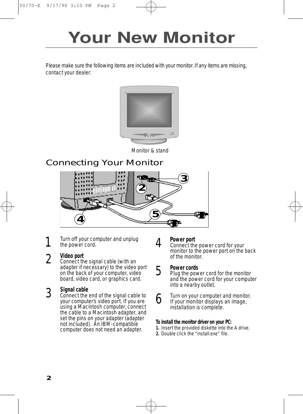 23Your New Monitor4531Turn off your computer and unplugthe power cord.2Video portConnect the signal cable (with anadapter if necessary) to the video porton the back of your computer, videoboard, video card, or graphics card.3Signal cableConnect the end of the signal cable toyour computer’s video port. If you areusing a Macintosh computer, connectthe cable to a Macintosh adapter, andset the pins on your adapter (adapternot included).  An IBM-compatiblecomputer does not need an adapter.4Power portConnect the power cord for yourmonitor to the power port on the backof the monitor.5Power cordsPlug the power cord for the monitorand the power cord for your computerinto a nearby outlet.6Turn on your computer and monitor. If your monitor displays an image,installation is complete.To install the monitor driver on your PC:1.  Insert the provided diskette into the A drive.2.  Double click the “install.exe” file.Connecting Your MonitorPlease make sure the following items are included with your monitor. If any items are missing,contact your dealer.Monitor &amp; stand250/70-E  9/17/98 3:10 PM  Page 2