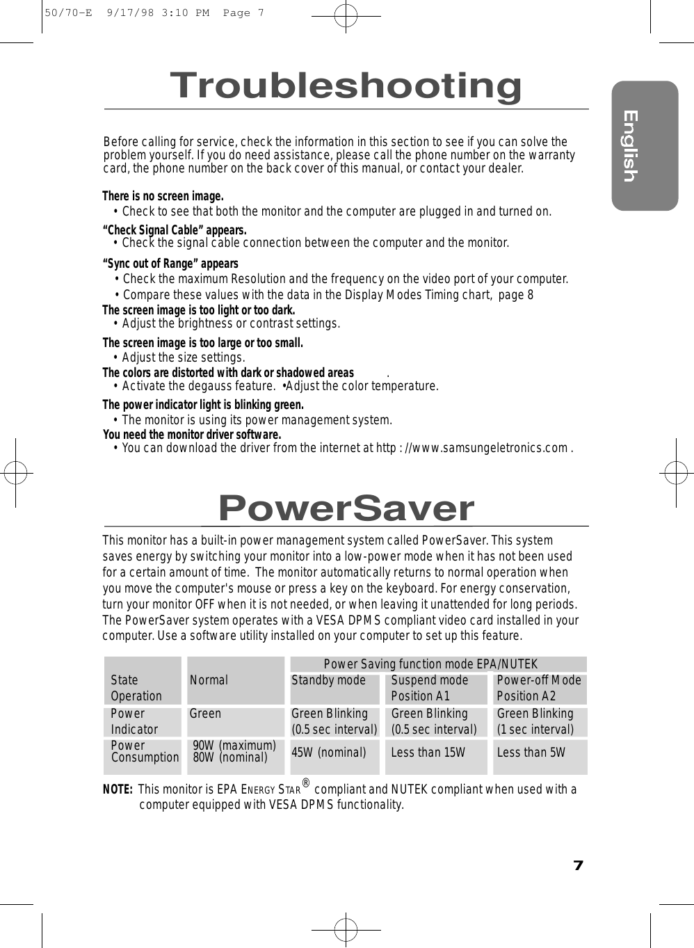 7TroubleshootingPowerSaverBefore calling for service, check the information in this section to see if you can solve theproblem yourself. If you do need assistance, please call the phone number on the warrantycard, the phone number on the back cover of this manual, or contact your dealer.There is no screen image.• Check to see that both the monitor and the computer are plugged in and turned on.“Check Signal Cable” appears.• Check the signal cable connection between the computer and the monitor.“Sync out of Range” appears• Check the maximum Resolution and the frequency on the video port of your computer.• Compare these values with the data in the Display Modes Timing chart,  page 8The screen image is too light or too dark.• Adjust the brightness or contrast settings.The screen image is too large or too small.• Adjust the size settings.The colors are distorted with dark or shadowed areas .• Activate the degauss feature.  •Adjust the color temperature. The power indicator light is blinking green.• The monitor is using its power management system. You need the monitor driver software.• You can download the driver from the internet at http : //www.samsungeletronics.com .This monitor has a built-in power management system called PowerSaver. This systemsaves energy by switching your monitor into a low-power mode when it has not been usedfor a certain amount of time.  The monitor automatically returns to normal operation whenyou move the computer&apos;s mouse or press a key on the keyboard. For energy conservation,turn your monitor OFF when it is not needed, or when leaving it unattended for long periods.The PowerSaver system operates with a VESA DPMS compliant video card installed in yourcomputer. Use a software utility installed on your computer to set up this feature.  Power Saving function mode EPA/NUTEKState Normal  Standby mode Suspend mode  Power-off ModeOperation Position A1 Position A2Power Green Green Blinking Green Blinking Green BlinkingIndicator (0.5 sec interval) (0.5 sec interval) (1 sec interval)Power 90W (maximum) 45W (nominal) Less than 15W Less than 5WConsumption 80W (nominal)NOTE:  This monitor is EPA ENERGY STAR®compliant and NUTEK compliant when used with a  computer equipped with VESA DPMS functionality.50/70-E  9/17/98 3:10 PM  Page 7