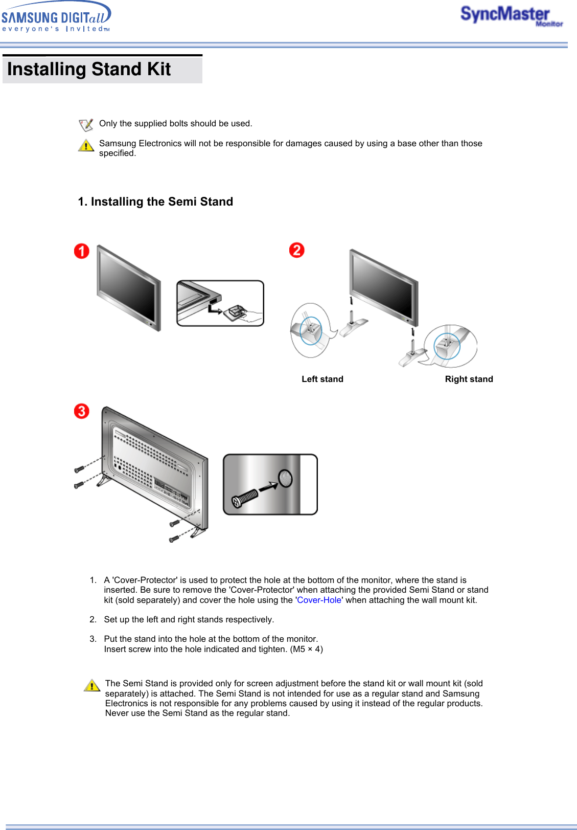  Installing Stand Kit                 Only the supplied bolts should be used.Samsung Electronics will not be responsible for damages caused by using a base other than those specified.1. Installing the Semi Stand Left stand  Right stand 1. A &apos;Cover-Protector&apos; is used to protect the hole at the bottom of the monitor, where the stand is inserted. Be sure to remove the &apos;Cover-Protector&apos; when attaching the provided Semi Stand or stand kit (sold separately) and cover the hole using the &apos;Cover-Hole&apos; when attaching the wall mount kit.  2. Set up the left and right stands respectively.  3. Put the stand into the hole at the bottom of the monitor. Insert screw into the hole indicated and tighten. (M5 × 4)   The Semi Stand is provided only for screen adjustment before the stand kit or wall mount kit (sold separately) is attached. The Semi Stand is not intended for use as a regular stand and Samsung Electronics is not responsible for any problems caused by using it instead of the regular products. Never use the Semi Stand as the regular stand. 