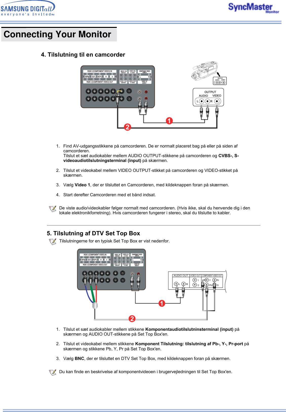  1. Find AV-udgangsstikkene på camcorderen. De er normalt placeret bag på eller på siden af camcorderen.  Tilslut et sæt audiokabler mellem AUDIO OUTPUT-stikkene på camcorderen og CVBS-, S-videoaudiotilslutningsterminal (input) på skærmen.   2. Tilslut et videokabel mellem VIDEO OUTPUT-stikket på camcorderen og VIDEO-stikket på skærmen.   3. Vælg Video 1, der er tilsluttet en Camcorderen, med kildeknappen foran på skærmen.  4. Start derefter Camcorderen med et bånd indsat.   De viste audio/videokabler følger normalt med camcorderen. (Hvis ikke, skal du henvende dig i den lokale elektronikforretning). Hvis camcorderen fungerer i stereo, skal du tilslutte to kabler.5. Tilslutning af DTV Set Top Box Tilslutningerne for en typisk Set Top Box er vist nedenfor.1. Tilslut et sæt audiokabler mellem stikkene Komponentaudiotilslutninsterminal (input) på skærmen og AUDIO OUT-stikkene på Set Top Box&apos;en.  2. Tilslut et videokabel mellem stikkene Komponent Tilslutning: tilslutning af Pb-, Y-, Pr-port på skærmen og stikkene Pb, Y, Pr på Set Top Box&apos;en.  3. Vælg BNC, der er tilsluttet en DTV Set Top Box, med kildeknappen foran på skærmen.  Du kan finde en beskrivelse af komponentvideoen i brugervejledningen til Set Top Box&apos;en.4. Tilslutning til en camcorder  Connecting Your Monitor        