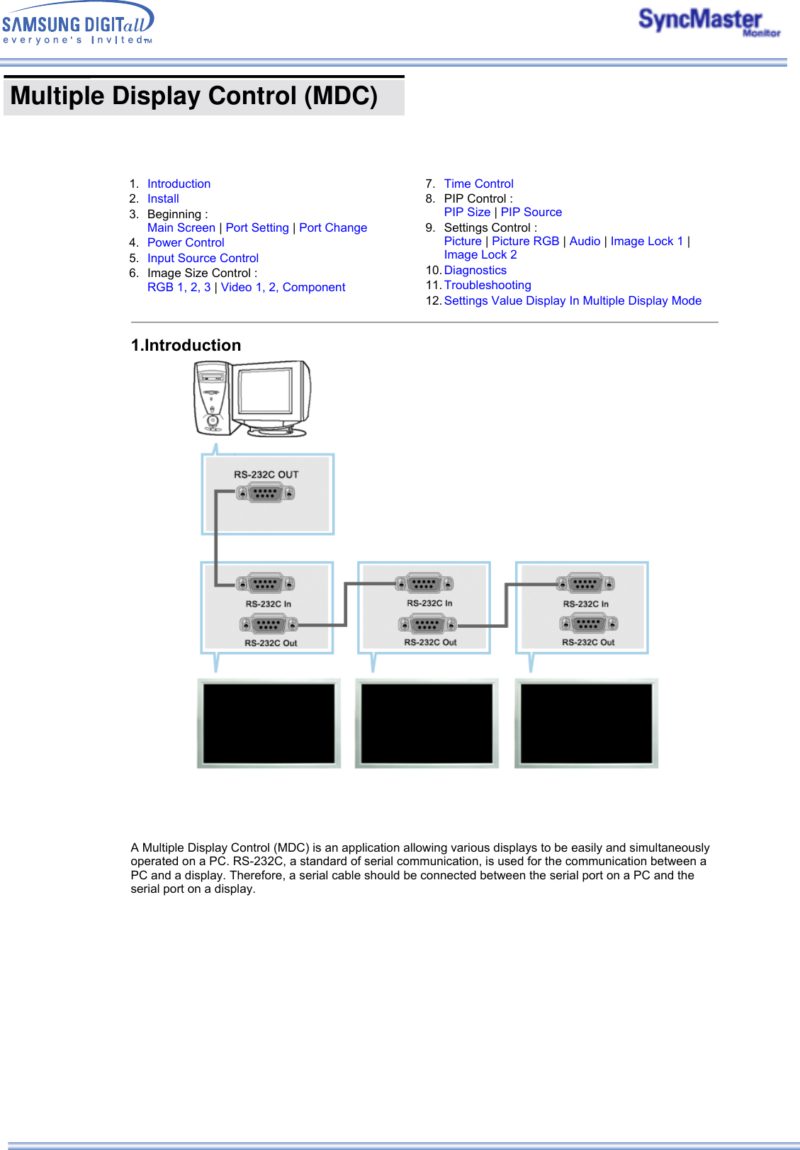  Multiple Display Control (MDC)    1. Introduction 2. Install3. Beginning :  Main Screen | Port Setting | Port Change4. Power Control5. Input Source Control6. Image Size Control :  RGB 1, 2, 3 | Video 1, 2, Component  7. Time Control8. PIP Control :  PIP Size | PIP Source9. Settings Control :  Picture | Picture RGB | Audio | Image Lock 1 | Image Lock 210. Diagnostics11. Troubleshooting12. Settings Value Display In Multiple Display Mode1.Introduction A Multiple Display Control (MDC) is an application allowing various displays to be easily and simultaneously operated on a PC. RS-232C, a standard of serial communication, is used for the communication between a PC and a display. Therefore, a serial cable should be connected between the serial port on a PC and the serial port on a display. 