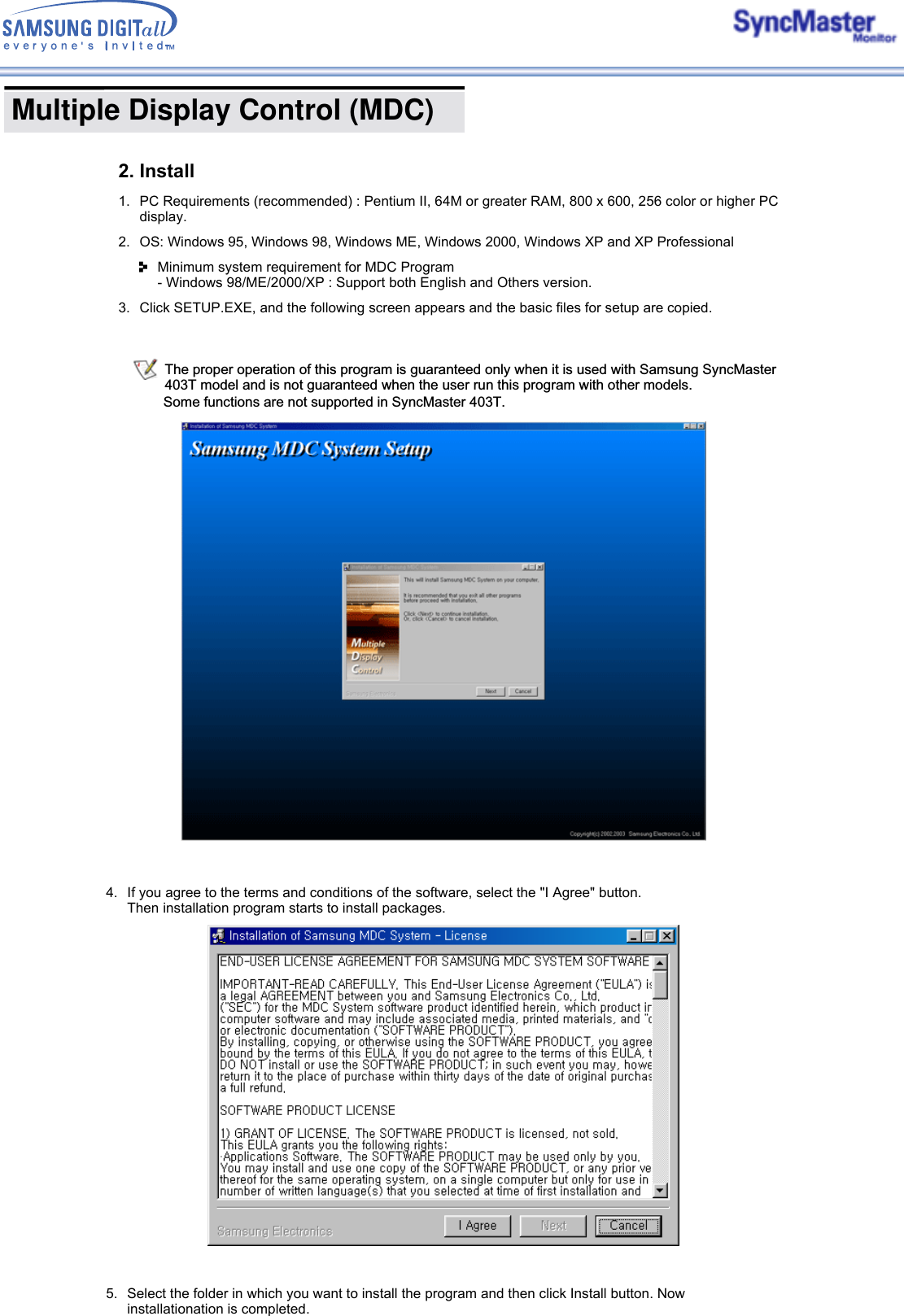  Multiple Display Control (MDC) The proper operation of this program is guaranteed only when it is used with Samsung SyncMaster 403T model and is not guaranteed when the user run this program with other models.  Some functions are not supported in SyncMaster 403T.2. Install1. PC Requirements (recommended) : Pentium II, 64M or greater RAM, 800 x 600, 256 color or higher PC display.2. OS: Windows 95, Windows 98, Windows ME, Windows 2000, Windows XP and XP Professional Minimum system requirement for MDC Program - Windows 98/ME/2000/XP : Support both English and Others version. 3. Click SETUP.EXE, and the following screen appears and the basic files for setup are copied. 4. If you agree to the terms and conditions of the software, select the &quot;I Agree&quot; button.  Then installation program starts to install packages.5. Select the folder in which you want to install the program and then click Install button. Now installationation is completed.