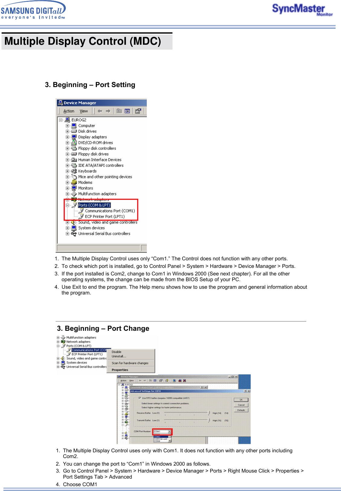  Multiple Display Control (MDC) 3. Beginning – Port Setting1. The Multiple Display Control uses only “Com1.” The Control does not function with any other ports.2. To check which port is installed, go to Control Panel &gt; System &gt; Hardware &gt; Device Manager &gt; Ports.3. If the port installed is Com2, change to Com1 in Windows 2000 (See next chapter). For all the other operating systems, the change can be made from the BIOS Setup of your PC. 4. Use Exit to end the program. The Help menu shows how to use the program and general information about the program. 3. Beginning – Port Change1. The Multiple Display Control uses only with Com1. It does not function with any other ports including Com2.2. You can change the port to “Com1” in Windows 2000 as follows. 3. Go to Control Panel &gt; System &gt; Hardware &gt; Device Manager &gt; Ports &gt; Right Mouse Click &gt; Properties &gt; Port Settings Tab &gt; Advanced4. Choose COM1