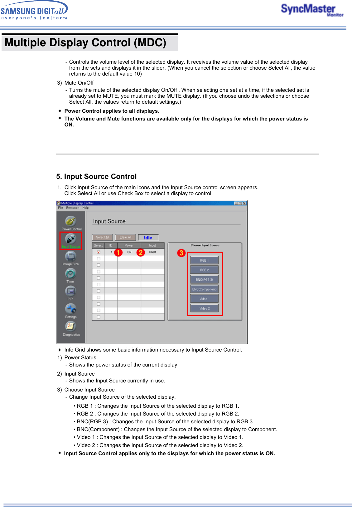  Multiple Display Control (MDC) - Controls the volume level of the selected display. It receives the volume value of the selected display from the sets and displays it in the slider. (When you cancel the selection or choose Select All, the value returns to the default value 10) 3) Mute On/Off  - Turns the mute of the selected display On/Off . When selecting one set at a time, if the selected set is already set to MUTE, you must mark the MUTE display. (If you choose undo the selections or choose Select All, the values return to default settings.)Power Control applies to all displays. The Volume and Mute functions are available only for the displays for which the power status is ON.5. Input Source Control1. Click Input Source of the main icons and the Input Source control screen appears.  Click Select All or use Check Box to select a display to control.Info Grid shows some basic information necessary to Input Source Control.1) Power Status - Shows the power status of the current display. 2) Input Source - Shows the Input Source currently in use.3) Choose Input Source  - Change Input Source of the selected display.• RGB 1 : Changes the Input Source of the selected display to RGB 1. • RGB 2 : Changes the Input Source of the selected display to RGB 2. • BNC(RGB 3) : Changes the Input Source of the selected display to RGB 3. • BNC(Component) : Changes the Input Source of the selected display to Component. • Video 1 : Changes the Input Source of the selected display to Video 1. • Video 2 : Changes the Input Source of the selected display to Video 2. Input Source Control applies only to the displays for which the power status is ON.