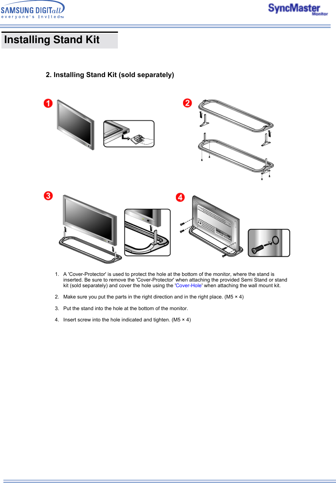  Installing Stand Kit           2. Installing Stand Kit (sold separately) 1. A &apos;Cover-Protector&apos; is used to protect the hole at the bottom of the monitor, where the stand is inserted. Be sure to remove the &apos;Cover-Protector&apos; when attaching the provided Semi Stand or stand kit (sold separately) and cover the hole using the &apos;Cover-Hole&apos; when attaching the wall mount kit.  2. Make sure you put the parts in the right direction and in the right place. (M5 × 4)  3. Put the stand into the hole at the bottom of the monitor.  4. Insert screw into the hole indicated and tighten. (M5 × 4)   