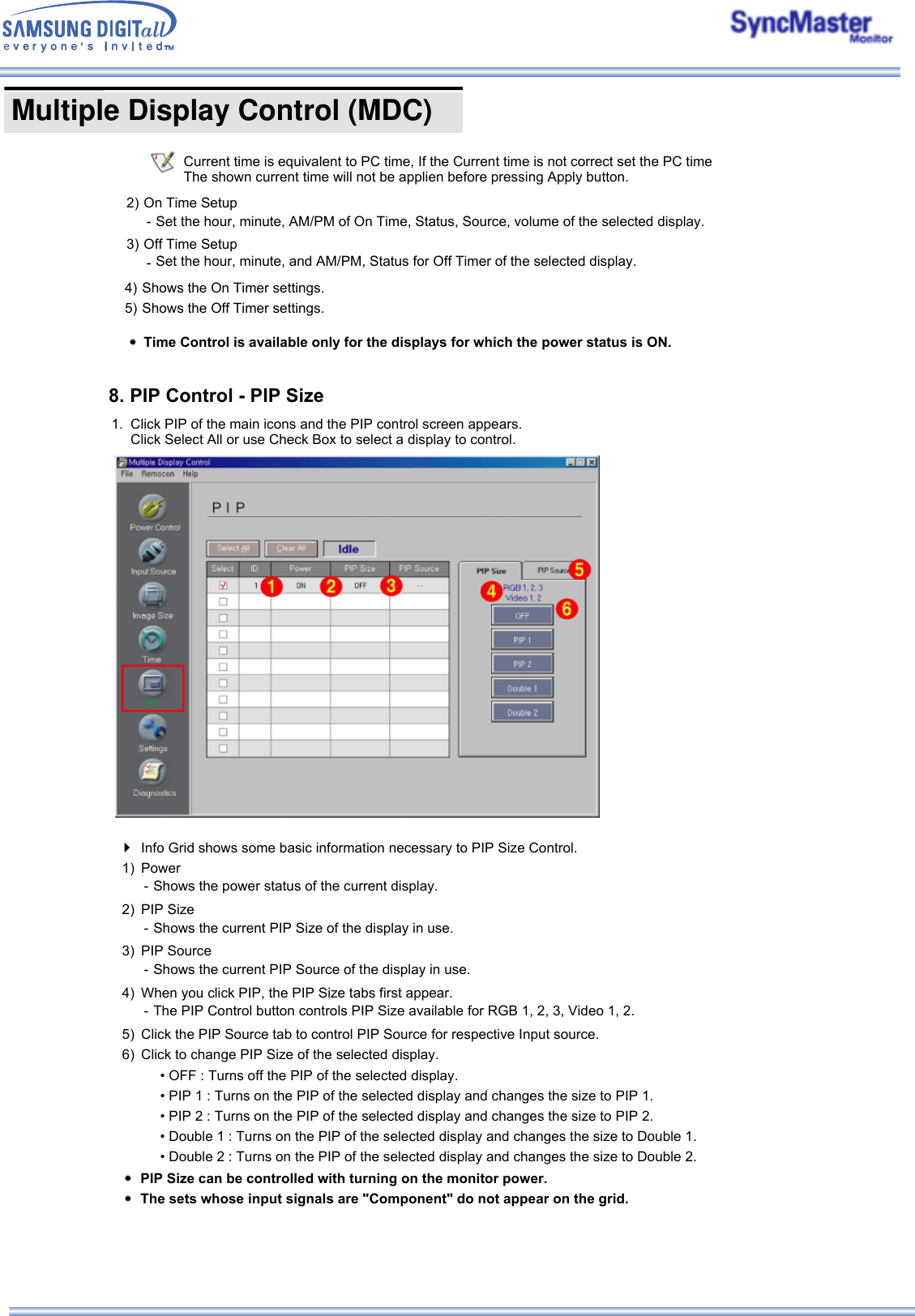  Multiple Display Control (MDC) Current time is equivalent to PC time, If the Current time is not correct set the PC time  The shown current time will not be applien before pressing Apply button.2) On Time Setup - Set the hour, minute, AM/PM of On Time, Status, Source, volume of the selected display.3) Off Time Setup -Set the hour, minute, and AM/PM, Status for Off Timer of the selected display. 4) Shows the On Timer settings.5) Shows the Off Timer settings.Time Control is available only for the displays for which the power status is ON.8. PIP Control - PIP Size1. Click PIP of the main icons and the PIP control screen appears.  Click Select All or use Check Box to select a display to control. Info Grid shows some basic information necessary to PIP Size Control.1) Power - Shows the power status of the current display.2) PIP Size - Shows the current PIP Size of the display in use.3) PIP Source - Shows the current PIP Source of the display in use.4) When you click PIP, the PIP Size tabs first appear. - The PIP Control button controls PIP Size available for RGB 1, 2, 3, Video 1, 2.5) Click the PIP Source tab to control PIP Source for respective Input source. 6) Click to change PIP Size of the selected display. • OFF : Turns off the PIP of the selected display. • PIP 1 : Turns on the PIP of the selected display and changes the size to PIP 1. • PIP 2 : Turns on the PIP of the selected display and changes the size to PIP 2. • Double 1 : Turns on the PIP of the selected display and changes the size to Double 1.  • Double 2 : Turns on the PIP of the selected display and changes the size to Double 2. PIP Size can be controlled with turning on the monitor power.The sets whose input signals are &quot;Component&quot; do not appear on the grid.