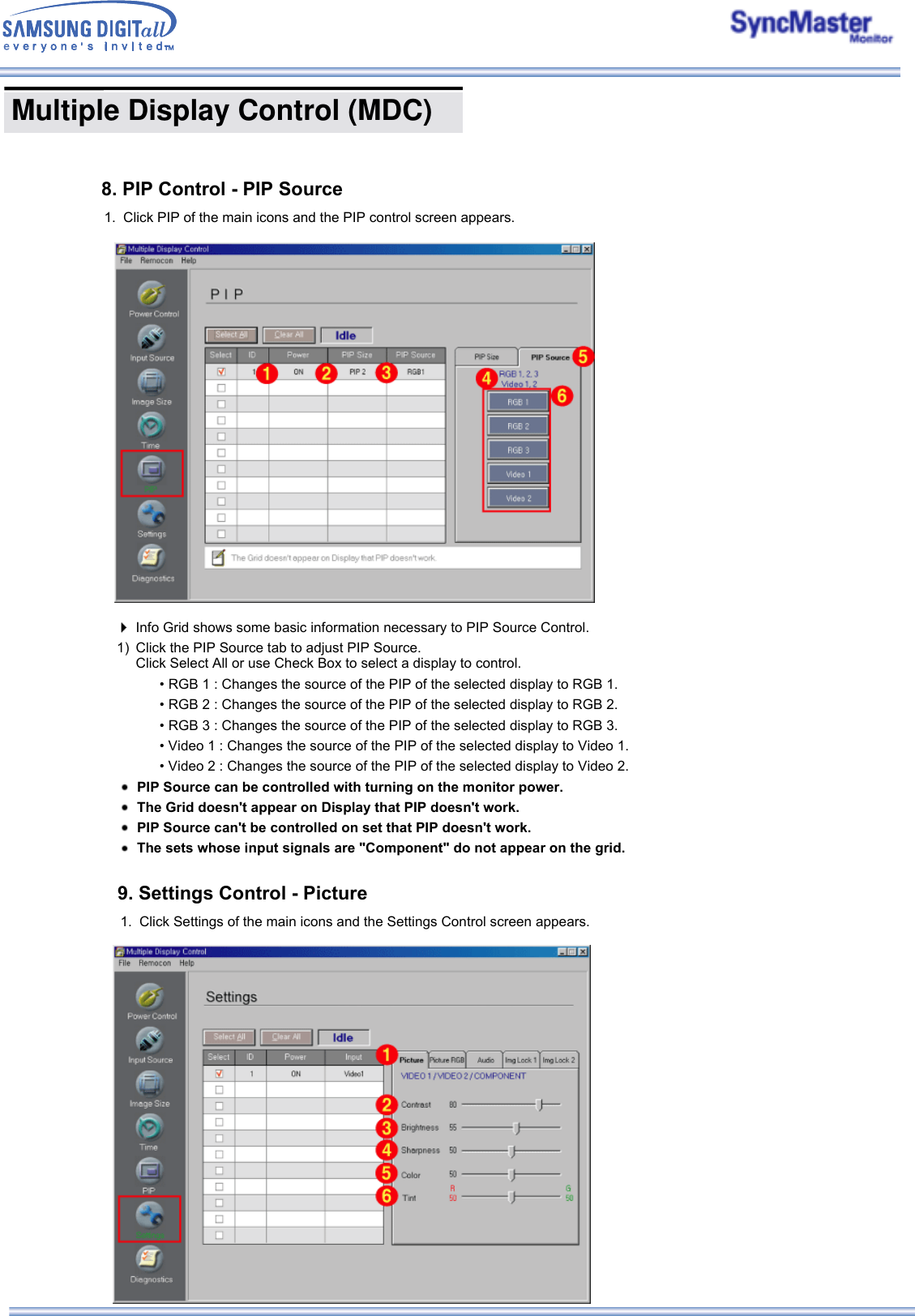  Multiple Display Control (MDC) 8. PIP Control - PIP Source1. Click PIP of the main icons and the PIP control screen appears.    Info Grid shows some basic information necessary to PIP Source Control.1) Click the PIP Source tab to adjust PIP Source. Click Select All or use Check Box to select a display to control.• RGB 1 : Changes the source of the PIP of the selected display to RGB 1. • RGB 2 : Changes the source of the PIP of the selected display to RGB 2. • RGB 3 : Changes the source of the PIP of the selected display to RGB 3. • Video 1 : Changes the source of the PIP of the selected display to Video 1. • Video 2 : Changes the source of the PIP of the selected display to Video 2. PIP Source can be controlled with turning on the monitor power.The Grid doesn&apos;t appear on Display that PIP doesn&apos;t work.PIP Source can&apos;t be controlled on set that PIP doesn&apos;t work.The sets whose input signals are &quot;Component&quot; do not appear on the grid.9. Settings Control - Picture1. Click Settings of the main icons and the Settings Control screen appears.