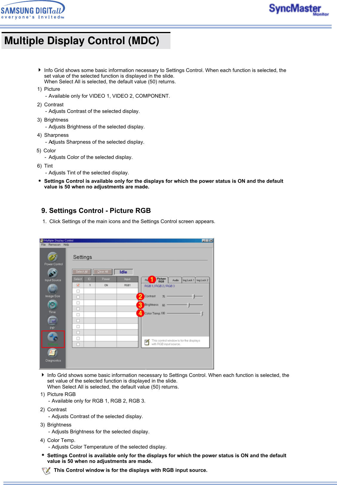  Multiple Display Control (MDC) Info Grid shows some basic information necessary to Settings Control. When each function is selected, the set value of the selected function is displayed in the slide.  When Select All is selected, the default value (50) returns. 1) Picture RGB - Available only for RGB 1, RGB 2, RGB 3.2) Contrast -Adjusts Contrast of the selected display. 3) Brightness -Adjusts Brightness for the selected display. 4) Color Temp. -Adjusts Color Temperature of the selected display. Settings Control is available only for the displays for which the power status is ON and the default value is 50 when no adjustments are made.This Control window is for the displays with RGB input source.Info Grid shows some basic information necessary to Settings Control. When each function is selected, the set value of the selected function is displayed in the slide.  When Select All is selected, the default value (50) returns. 1) Picture - Available only for VIDEO 1, VIDEO 2, COMPONENT.2) Contrast -Adjusts Contrast of the selected display. 3) Brightness - Adjusts Brightness of the selected display.4) Sharpness -Adjusts Sharpness of the selected display. 5) Color -Adjusts Color of the selected display. 6) Tint - Adjusts Tint of the selected display.Settings Control is available only for the displays for which the power status is ON and the default value is 50 when no adjustments are made.9. Settings Control - Picture RGB 1. Click Settings of the main icons and the Settings Control screen appears.