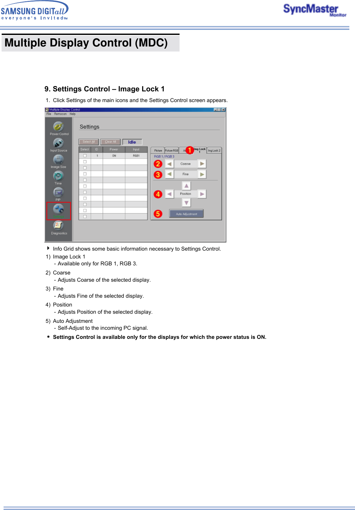  Multiple Display Control (MDC) 9. Settings Control – Image Lock 11. Click Settings of the main icons and the Settings Control screen appears.Info Grid shows some basic information necessary to Settings Control. 1) Image Lock 1 - Available only for RGB 1, RGB 3.2) Coarse - Adjusts Coarse of the selected display.3) Fine - Adjusts Fine of the selected display.4) Position - Adjusts Position of the selected display.5) Auto Adjustment - Self-Adjust to the incoming PC signal.Settings Control is available only for the displays for which the power status is ON.