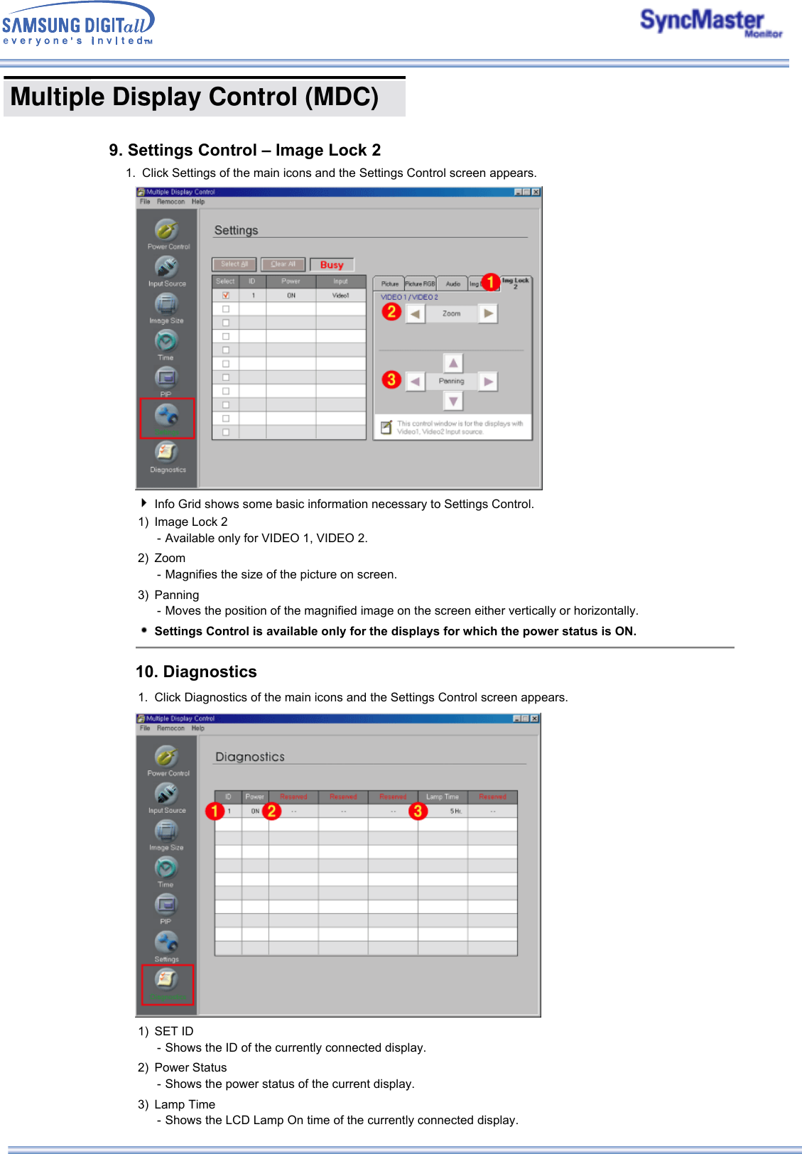  Multiple Display Control (MDC) 1. Click Settings of the main icons and the Settings Control screen appears.Info Grid shows some basic information necessary to Settings Control. 1) Image Lock 2 - Available only for VIDEO 1, VIDEO 2.2) Zoom - Magnifies the size of the picture on screen. 3) Panning - Moves the position of the magnified image on the screen either vertically or horizontally.Settings Control is available only for the displays for which the power status is ON.10. Diagnostics 1. Click Diagnostics of the main icons and the Settings Control screen appears.1) SET ID  - Shows the ID of the currently connected display.2) Power Status - Shows the power status of the current display. 3) Lamp Time - Shows the LCD Lamp On time of the currently connected display.9. Settings Control – Image Lock 2