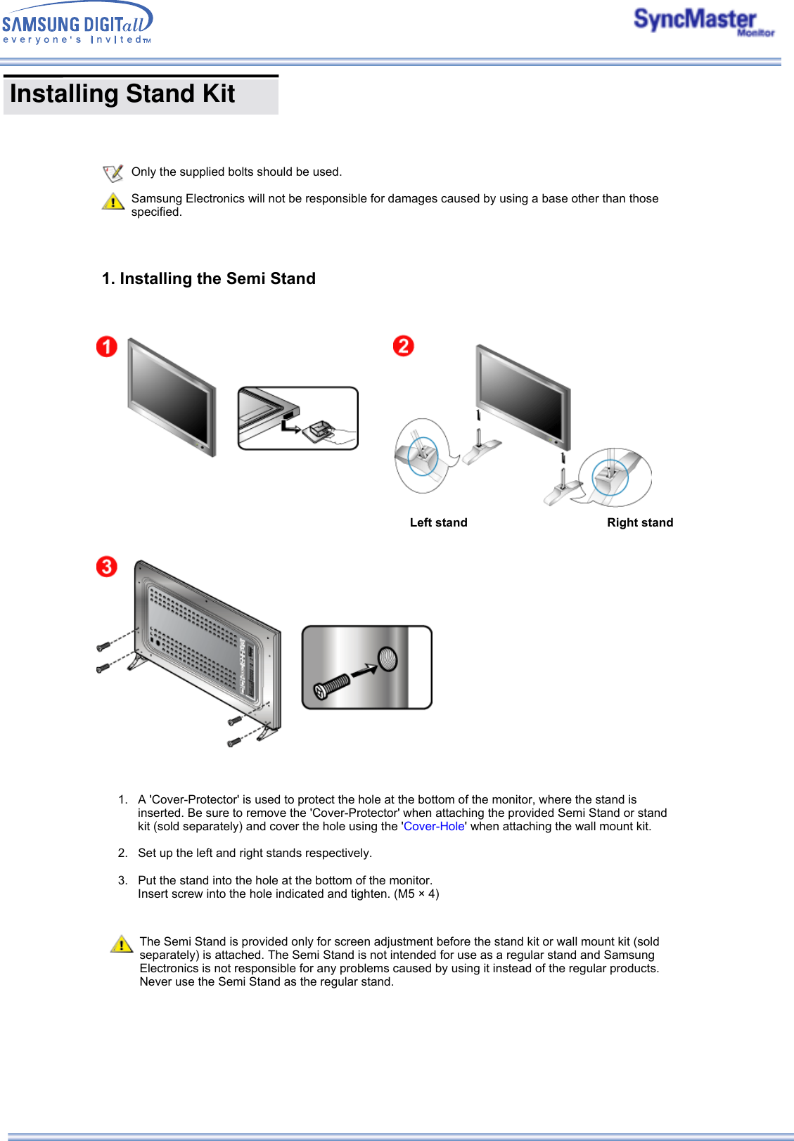 Only the supplied bolts should be used.Samsung Electronics will not be responsible for damages caused by using a base other than those specified.1. Installing the Semi Stand Left stand Right stand 1. A &apos;Cover-Protector&apos; is used to protect the hole at the bottom of the monitor, where the stand is inserted. Be sure to remove the &apos;Cover-Protector&apos; when attaching the provided Semi Stand or stand kit (sold separately) and cover the hole using the &apos;Cover-Hole&apos; when attaching the wall mount kit.  2. Set up the left and right stands respectively.  3. Put the stand into the hole at the bottom of the monitor. Insert screw into the hole indicated and tighten. (M5 × 4)   The Semi Stand is provided only for screen adjustment before the stand kit or wall mount kit (sold separately) is attached. The Semi Stand is not intended for use as a regular stand and Samsung Electronics is not responsible for any problems caused by using it instead of the regular products. Never use the Semi Stand as the regular stand.  Installing Stand Kit     