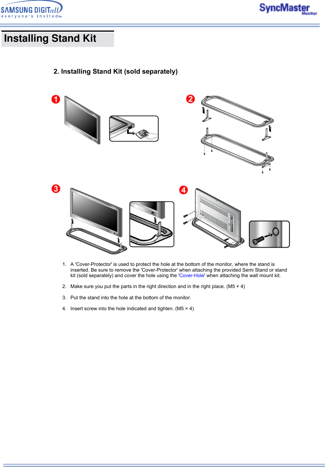       2. Installing Stand Kit (sold separately) 1. A &apos;Cover-Protector&apos; is used to protect the hole at the bottom of the monitor, where the stand is inserted. Be sure to remove the &apos;Cover-Protector&apos; when attaching the provided Semi Stand or stand kit (sold separately) and cover the hole using the &apos;Cover-Hole&apos; when attaching the wall mount kit.  2. Make sure you put the parts in the right direction and in the right place. (M5 × 4)  3. Put the stand into the hole at the bottom of the monitor.  4. Insert screw into the hole indicated and tighten. (M5 × 4)    Installing Stand Kit     
