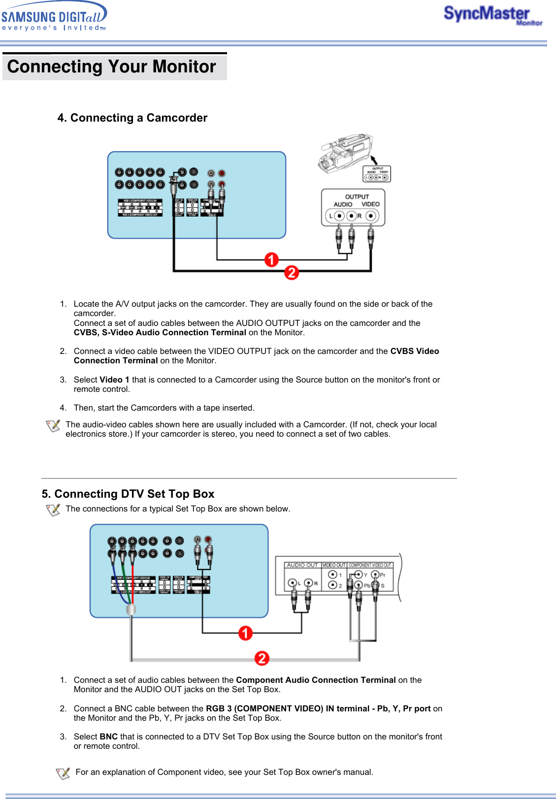  Connecting Your Monitor      4. Connecting a Camcorder  For an explanation of Component video, see your Set Top Box owner&apos;s manual. 1. Locate the A/V output jacks on the camcorder. They are usually found on the side or back of the camcorder.  Connect a set of audio cables between the AUDIO OUTPUT jacks on the camcorder and the CVBS, S-Video Audio Connection Terminal on the Monitor.  2. Connect a video cable between the VIDEO OUTPUT jack on the camcorder and the CVBS Video Connection Terminal on the Monitor.   3. Select Video 1 that is connected to a Camcorder using the Source button on the monitor&apos;s front or remote control.  4. Then, start the Camcorders with a tape inserted.  The audio-video cables shown here are usually included with a Camcorder. (If not, check your local electronics store.) If your camcorder is stereo, you need to connect a set of two cables.5. Connecting DTV Set Top Box The connections for a typical Set Top Box are shown below.1. Connect a set of audio cables between the Component Audio Connection Terminal on the Monitor and the AUDIO OUT jacks on the Set Top Box.  2. Connect a BNC cable between the RGB 3 (COMPONENT VIDEO) IN terminal - Pb, Y, Pr port on the Monitor and the Pb, Y, Pr jacks on the Set Top Box.   3. Select BNC that is connected to a DTV Set Top Box using the Source button on the monitor&apos;s front or remote control.  