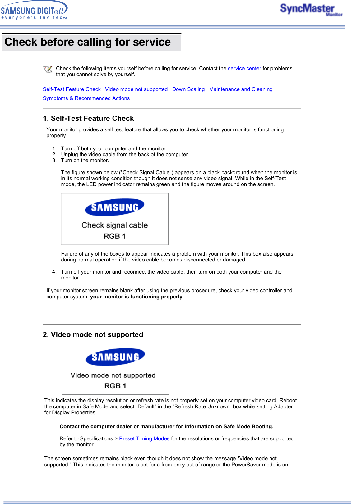  Check before calling for service       Check the following items yourself before calling for service. Contact the service center for problems that you cannot solve by yourself.   Self-Test Feature Check | Video mode not supported | Down Scaling | Maintenance and Cleaning |Symptoms &amp; Recommended Actions1. Self-Test Feature CheckYour monitor provides a self test feature that allows you to check whether your monitor is functioning properly. 1. Turn off both your computer and the monitor.  2. Unplug the video cable from the back of the computer.  3. Turn on the monitor.   The figure shown below (&quot;Check Signal Cable&quot;) appears on a black background when the monitor is in its normal working condition though it does not sense any video signal: While in the Self-Test mode, the LED power indicator remains green and the figure moves around on the screen.    Failure of any of the boxes to appear indicates a problem with your monitor. This box also appears during normal operation if the video cable becomes disconnected or damaged.  4. Turn off your monitor and reconnect the video cable; then turn on both your computer and the monitor.  If your monitor screen remains blank after using the previous procedure, check your video controller and computer system; your monitor is functioning properly. 2. Video mode not supportedThis indicates the display resolution or refresh rate is not properly set on your computer video card. Reboot the computer in Safe Mode and select &quot;Default&quot; in the &quot;Refresh Rate Unknown&quot; box while setting Adapter for Display Properties.   The screen sometimes remains black even though it does not show the message &quot;Video mode not supported.&quot; This indicates the monitor is set for a frequency out of range or the PowerSaver mode is on. Contact the computer dealer or manufacturer for information on Safe Mode Booting.Refer to Specifications &gt; Preset Timing Modes for the resolutions or frequencies that are supported by the monitor.