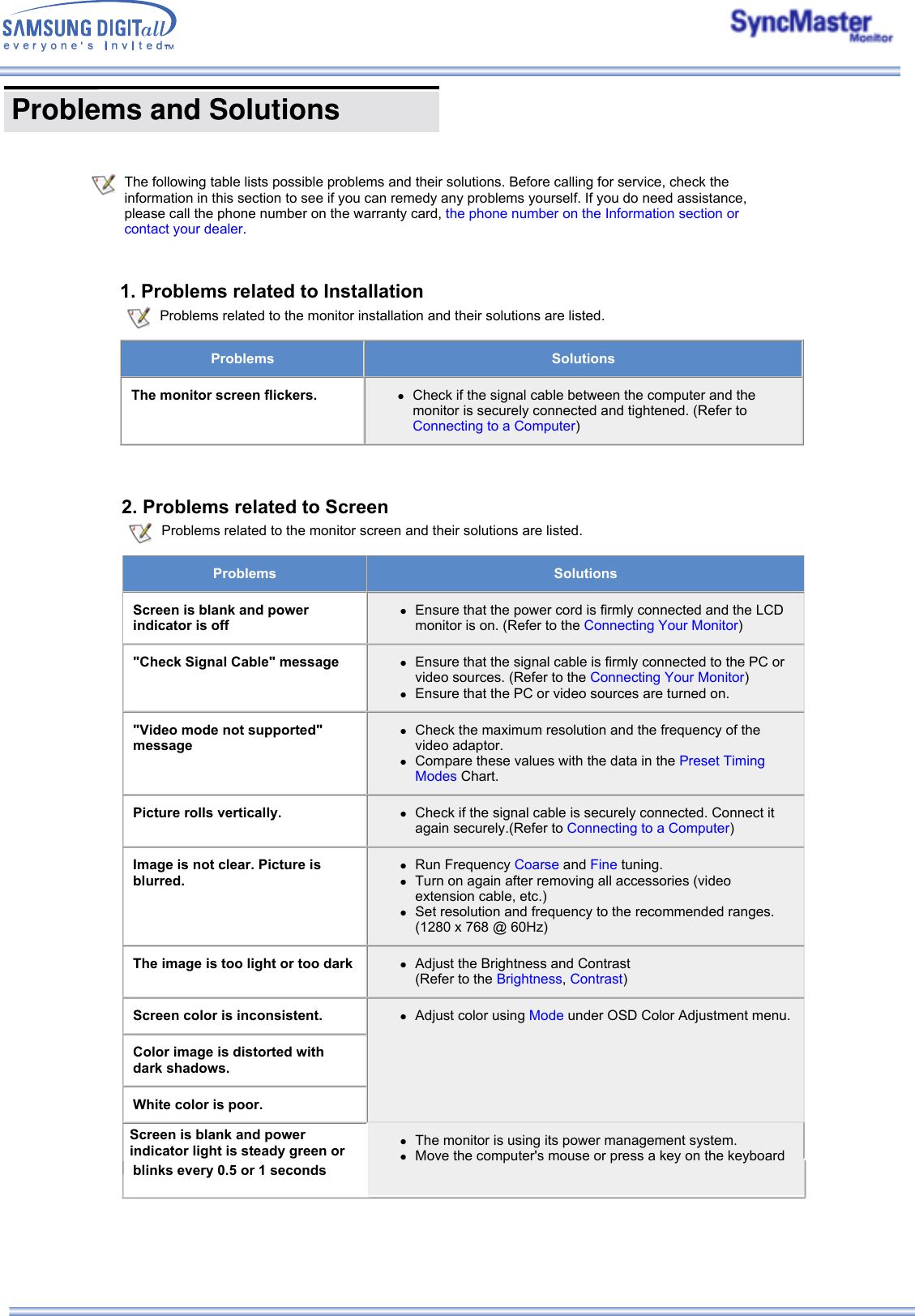  Problems and Solutions       The following table lists possible problems and their solutions. Before calling for service, check the information in this section to see if you can remedy any problems yourself. If you do need assistance, please call the phone number on the warranty card, the phone number on the Information section or contact your dealer.   1. Problems related to Installation Problems related to the monitor installation and their solutions are listed.Problems SolutionsThe monitor screen flickers. zCheck if the signal cable between the computer and the monitor is securely connected and tightened. (Refer to Connecting to a Computer) 2. Problems related to Screen Problems related to the monitor screen and their solutions are listed.Problems  SolutionsScreen is blank and power indicator is offzEnsure that the power cord is firmly connected and the LCD monitor is on. (Refer to the Connecting Your Monitor) &quot;Check Signal Cable&quot; message zEnsure that the signal cable is firmly connected to the PC or video sources. (Refer to the Connecting Your Monitor)  zEnsure that the PC or video sources are turned on. &quot;Video mode not supported&quot; messagezCheck the maximum resolution and the frequency of the video adaptor.  zCompare these values with the data in the Preset Timing Modes Chart. Picture rolls vertically. zCheck if the signal cable is securely connected. Connect it again securely.(Refer to Connecting to a Computer) Image is not clear. Picture is blurred.zRun Frequency Coarse and Fine tuning.  zTurn on again after removing all accessories (video extension cable, etc.)  zSet resolution and frequency to the recommended ranges. (1280 x 768 @ 60Hz)  The image is too light or too dark zAdjust the Brightness and Contrast  (Refer to the Brightness, Contrast) Screen color is inconsistent. zAdjust color using Mode under OSD Color Adjustment menu. Color image is distorted with dark shadows.White color is poor.Screen is blank and power indicator light is steady green or zThe monitor is using its power management system.  zMove the computer&apos;s mouse or press a key on the keyboard blinks every 0.5 or 1 seconds