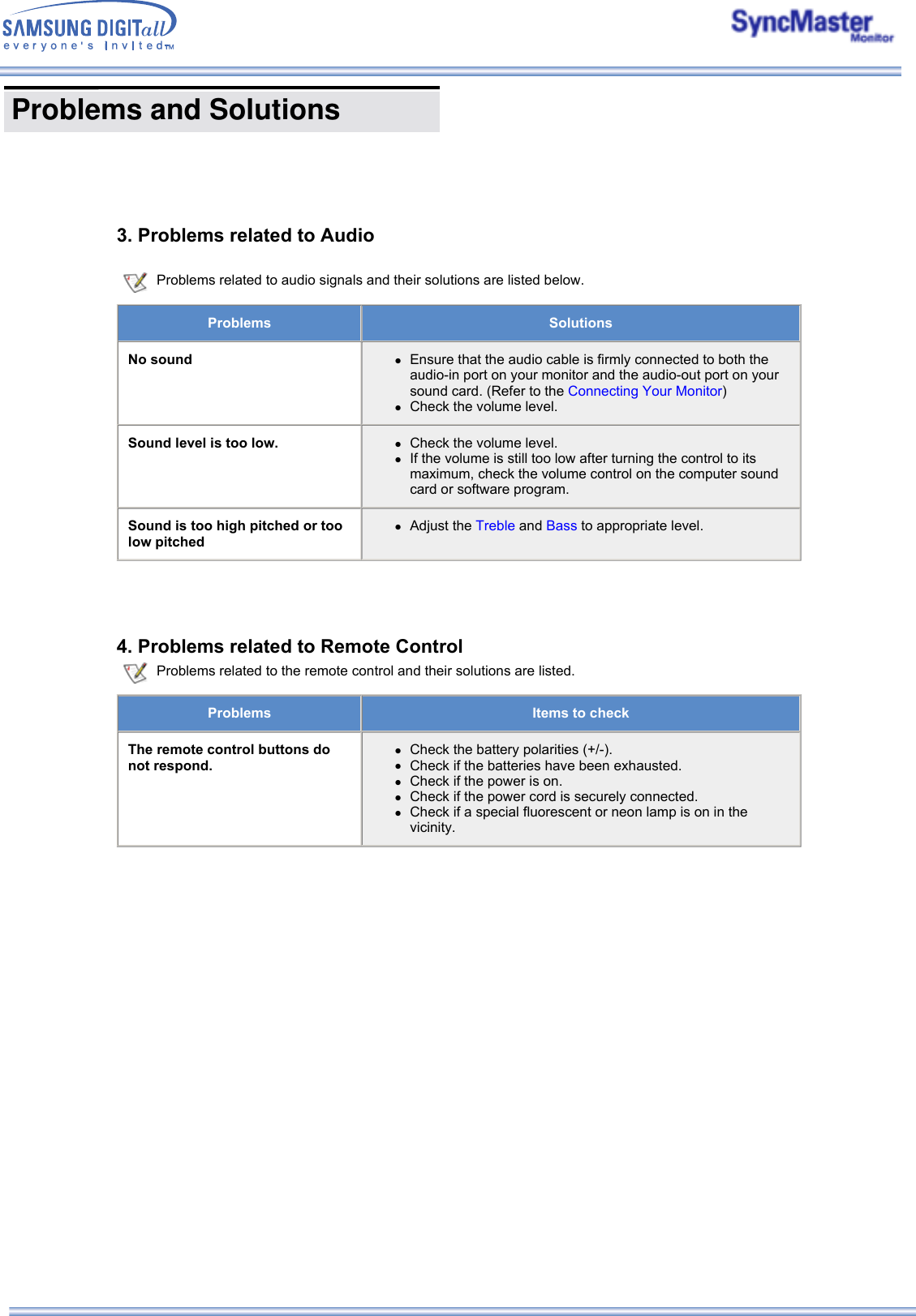  3. Problems related to Audio  Problems related to audio signals and their solutions are listed below.Problems SolutionsNo sound zEnsure that the audio cable is firmly connected to both the audio-in port on your monitor and the audio-out port on your sound card. (Refer to the Connecting Your Monitor)  zCheck the volume level.  Sound level is too low. zCheck the volume level.  zIf the volume is still too low after turning the control to its maximum, check the volume control on the computer sound card or software program. Sound is too high pitched or too low pitchedzAdjust the Treble and Bass to appropriate level. 4. Problems related to Remote Control Problems related to the remote control and their solutions are listed.Problems Items to checkThe remote control buttons do not respond.zCheck the battery polarities (+/-).  zCheck if the batteries have been exhausted.  zCheck if the power is on.  zCheck if the power cord is securely connected.  zCheck if a special fluorescent or neon lamp is on in the vicinity. Problems and Solutions      