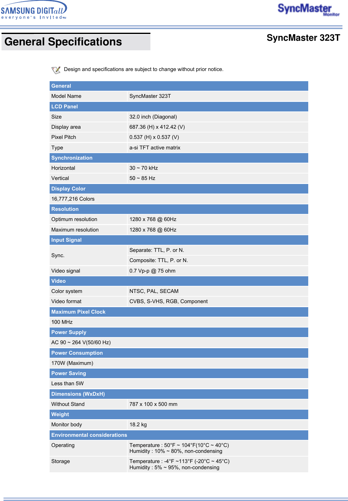  Design and specifications are subject to change without prior notice.   GeneralModel Name SyncMaster 323TLCD PanelSize 32.0 inch (Diagonal)Display area 687.36 (H) x 412.42 (V)Pixel Pitch 0.537 (H) x 0.537 (V)Type a-si TFT active matrixSynchronizationHorizontal 30 ~ 70 kHzVertical 50 ~ 85 HzDisplay Color16,777,216 ColorsResolutionOptimum resolution 1280 x 768 @ 60HzMaximum resolution 1280 x 768 @ 60HzInput SignalSync.Separate: TTL, P. or N.Composite: TTL, P. or N.Video signal 0.7 Vp-p @ 75 ohm VideoColor system NTSC, PAL, SECAMVideo format CVBS, S-VHS, RGB, ComponentMaximum Pixel Clock100 MHzPower SupplyAC 90 ~ 264 V(50/60 Hz)Power Consumption170W (Maximum)Power SavingLess than 5WDimensions (WxDxH)Without Stand 787 x 100 x 500 mmWeightMonitor body 18.2 kgEnvironmental considerationsOperating Temperature : 50°F ~ 104°F(10°C ~ 40°C)  Humidity : 10% ~ 80%, non-condensingStorage Temperature : -4°F ~113°F (-20°C ~ 45°C)  Humidity : 5% ~ 95%, non-condensing General Specifications       SyncMaster 323T