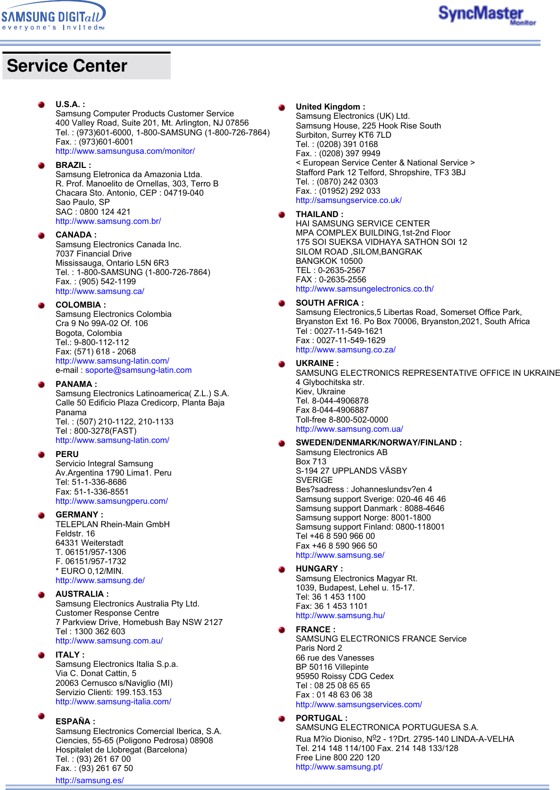  U.S.A. : Samsung Computer Products Customer Service 400 Valley Road, Suite 201, Mt. Arlington, NJ 07856 Tel. : (973)601-6000, 1-800-SAMSUNG (1-800-726-7864) Fax. : (973)601-6001 http://www.samsungusa.com/monitor/ BRAZIL : Samsung Eletronica da Amazonia Ltda. R. Prof. Manoelito de Ornellas, 303, Terro B Chacara Sto. Antonio, CEP : 04719-040 Sao Paulo, SP SAC : 0800 124 421 http://www.samsung.com.br/ CANADA : Samsung Electronics Canada Inc. 7037 Financial Drive Mississauga, Ontario L5N 6R3 Tel. : 1-800-SAMSUNG (1-800-726-7864) Fax. : (905) 542-1199 http://www.samsung.ca/ COLOMBIA : Samsung Electronics Colombia Cra 9 No 99A-02 Of. 106 Bogota, Colombia Tel.: 9-800-112-112 Fax: (571) 618 - 2068 http://www.samsung-latin.com/ e-mail : soporte@samsung-latin.com PANAMA : Samsung Electronics Latinoamerica( Z.L.) S.A. Calle 50 Edificio Plaza Credicorp, Planta Baja Panama Tel. : (507) 210-1122, 210-1133 Tel : 800-3278(FAST) http://www.samsung-latin.com/ PERU Servicio Integral Samsung Av.Argentina 1790 Lima1. Peru Tel: 51-1-336-8686 Fax: 51-1-336-8551 http://www.samsungperu.com/ GERMANY : TELEPLAN Rhein-Main GmbH Feldstr. 16 64331 Weiterstadt T. 06151/957-1306 F. 06151/957-1732 * EURO 0,12/MIN. http://www.samsung.de/ AUSTRALIA : Samsung Electronics Australia Pty Ltd. Customer Response Centre 7 Parkview Drive, Homebush Bay NSW 2127 Tel : 1300 362 603 http://www.samsung.com.au/ ITALY : Samsung Electronics Italia S.p.a. Via C. Donat Cattin, 5 20063 Cernusco s/Naviglio (MI) Servizio Clienti: 199.153.153  http://www.samsung-italia.com/ ESPAÑA : Samsung Electronics Comercial Iberica, S.A. Ciencies, 55-65 (Poligono Pedrosa) 08908 Hospitalet de Llobregat (Barcelona) Tel. : (93) 261 67 00 Fax. : (93) 261 67 50 http://samsung.es/  Service Center  United Kingdom : Samsung Electronics (UK) Ltd. Samsung House, 225 Hook Rise South Surbiton, Surrey KT6 7LD Tel. : (0208) 391 0168 Fax. : (0208) 397 9949 &lt; European Service Center &amp; National Service &gt; Stafford Park 12 Telford, Shropshire, TF3 3BJ Tel. : (0870) 242 0303 Fax. : (01952) 292 033 http://samsungservice.co.uk/ THAILAND : HAI SAMSUNG SERVICE CENTER MPA COMPLEX BUILDING,1st-2nd Floor 175 SOI SUEKSA VIDHAYA SATHON SOI 12 SILOM ROAD ,SILOM,BANGRAK BANGKOK 10500 TEL : 0-2635-2567 FAX : 0-2635-2556 http://www.samsungelectronics.co.th/ SOUTH AFRICA : Samsung Electronics,5 Libertas Road, Somerset Office Park,  Bryanston Ext 16. Po Box 70006, Bryanston,2021, South Africa Tel : 0027-11-549-1621 Fax : 0027-11-549-1629 http://www.samsung.co.za/ UKRAINE : SAMSUNG ELECTRONICS REPRESENTATIVE OFFICE IN UKRAINE 4 Glybochitska str. Kiev, Ukraine Tel. 8-044-4906878 Fax 8-044-4906887 Toll-free 8-800-502-0000 http://www.samsung.com.ua/ SWEDEN/DENMARK/NORWAY/FINLAND : Samsung Electronics AB Box 713 S-194 27 UPPLANDS VÄSBY SVERIGE Bes?sadress : Johanneslundsv?en 4 Samsung support Sverige: 020-46 46 46 Samsung support Danmark : 8088-4646 Samsung support Norge: 8001-1800 Samsung support Finland: 0800-118001 Tel +46 8 590 966 00 Fax +46 8 590 966 50 http://www.samsung.se/ HUNGARY : Samsung Electronics Magyar Rt. 1039, Budapest, Lehel u. 15-17. Tel: 36 1 453 1100 Fax: 36 1 453 1101 http://www.samsung.hu/ FRANCE : SAMSUNG ELECTRONICS FRANCE Service Paris Nord 2 66 rue des Vanesses BP 50116 Villepinte 95950 Roissy CDG Cedex Tel : 08 25 08 65 65 Fax : 01 48 63 06 38 http://www.samsungservices.com/ PORTUGAL : SAMSUNG ELECTRONICA PORTUGUESA S.A. Rua M?io Dioniso, No2 - 1?Drt. 2795-140 LINDA-A-VELHA Tel. 214 148 114/100 Fax. 214 148 133/128 Free Line 800 220 120 http://www.samsung.pt/  