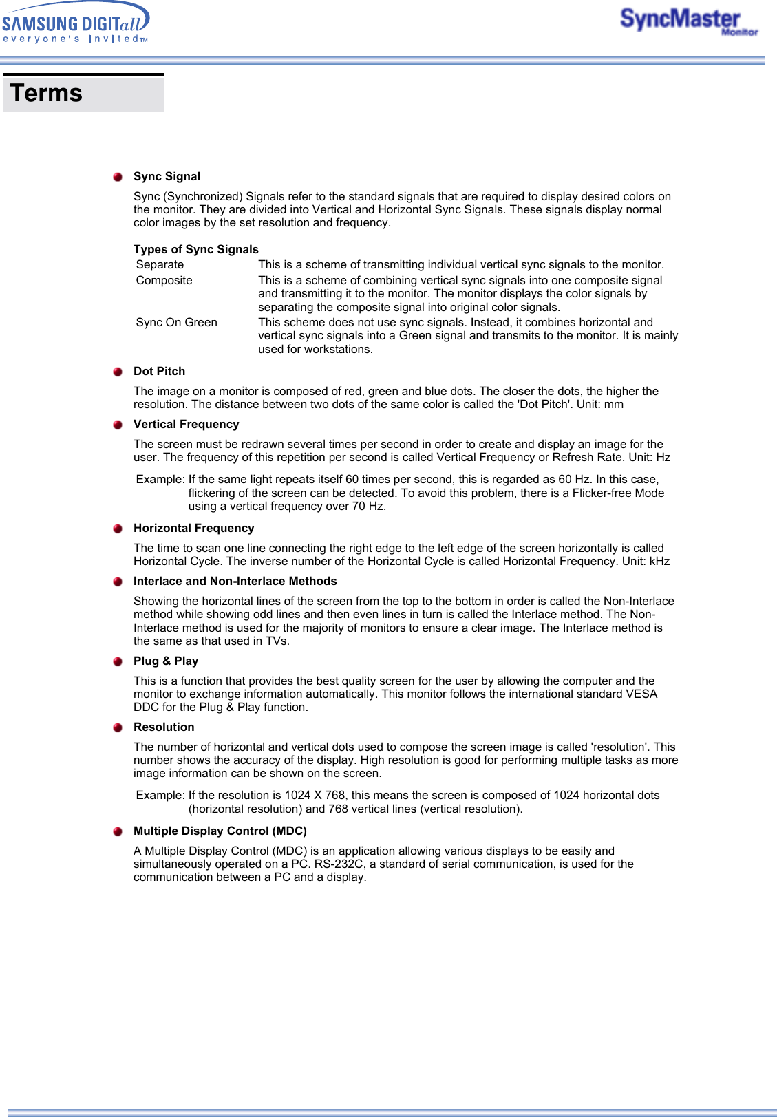    Sync SignalSync (Synchronized) Signals refer to the standard signals that are required to display desired colors on the monitor. They are divided into Vertical and Horizontal Sync Signals. These signals display normal color images by the set resolution and frequency.   Types of Sync Signals Separate This is a scheme of transmitting individual vertical sync signals to the monitor.Composite This is a scheme of combining vertical sync signals into one composite signal and transmitting it to the monitor. The monitor displays the color signals by separating the composite signal into original color signals.Sync On Green This scheme does not use sync signals. Instead, it combines horizontal and vertical sync signals into a Green signal and transmits to the monitor. It is mainly used for workstations.Dot PitchThe image on a monitor is composed of red, green and blue dots. The closer the dots, the higher the resolution. The distance between two dots of the same color is called the &apos;Dot Pitch&apos;. Unit: mmVertical FrequencyThe screen must be redrawn several times per second in order to create and display an image for the user. The frequency of this repetition per second is called Vertical Frequency or Refresh Rate. Unit: HzExample: If the same light repeats itself 60 times per second, this is regarded as 60 Hz. In this case, flickering of the screen can be detected. To avoid this problem, there is a Flicker-free Mode using a vertical frequency over 70 Hz.Horizontal FrequencyThe time to scan one line connecting the right edge to the left edge of the screen horizontally is called Horizontal Cycle. The inverse number of the Horizontal Cycle is called Horizontal Frequency. Unit: kHzInterlace and Non-Interlace MethodsShowing the horizontal lines of the screen from the top to the bottom in order is called the Non-Interlace method while showing odd lines and then even lines in turn is called the Interlace method. The Non-Interlace method is used for the majority of monitors to ensure a clear image. The Interlace method is the same as that used in TVs.Plug &amp; Play This is a function that provides the best quality screen for the user by allowing the computer and the monitor to exchange information automatically. This monitor follows the international standard VESA DDC for the Plug &amp; Play function.ResolutionThe number of horizontal and vertical dots used to compose the screen image is called &apos;resolution&apos;. This number shows the accuracy of the display. High resolution is good for performing multiple tasks as more image information can be shown on the screen.Example: If the resolution is 1024 X 768, this means the screen is composed of 1024 horizontal dots (horizontal resolution) and 768 vertical lines (vertical resolution).Multiple Display Control (MDC)A Multiple Display Control (MDC) is an application allowing various displays to be easily and simultaneously operated on a PC. RS-232C, a standard of serial communication, is used for the communication between a PC and a display.  Terms