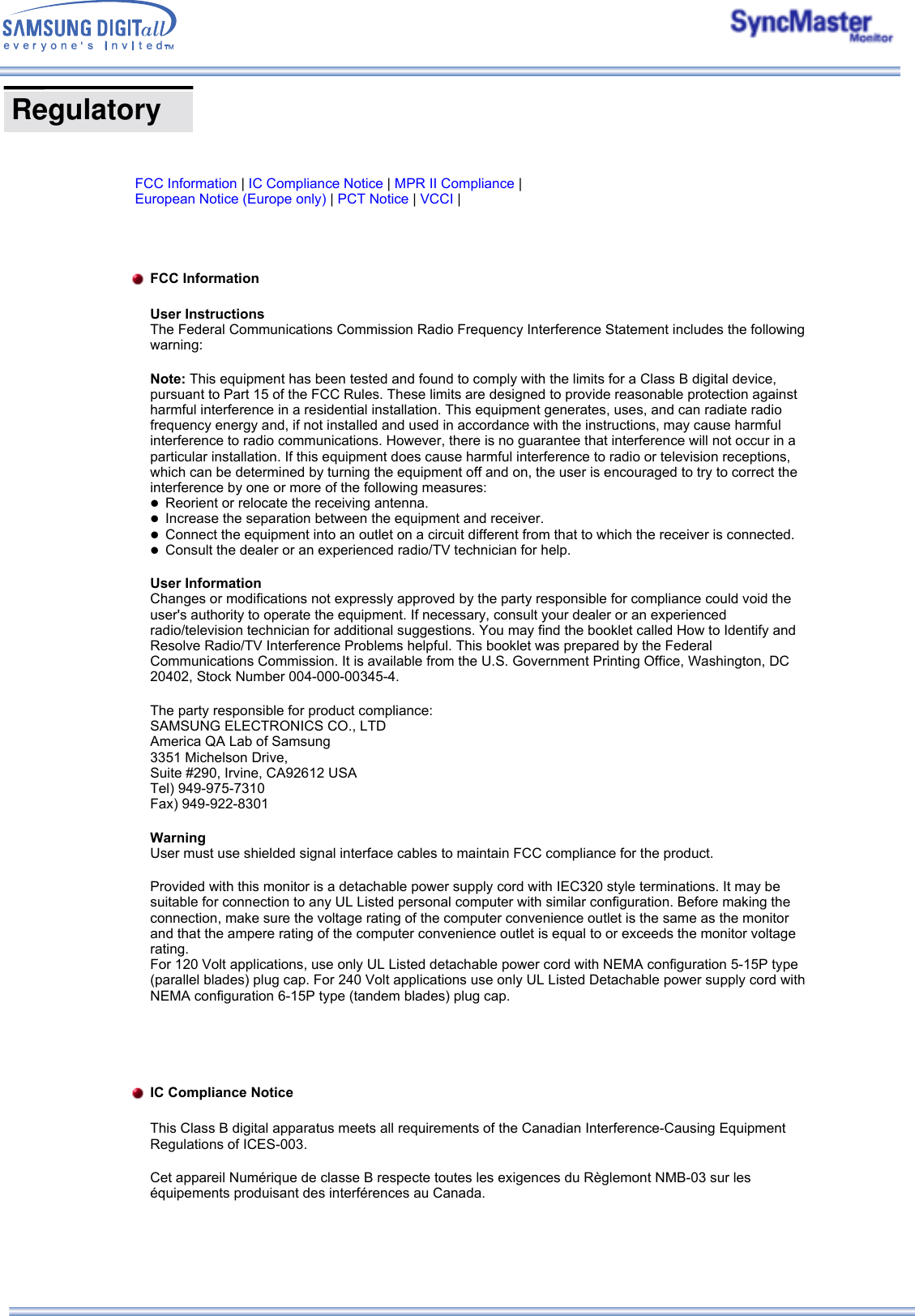  FCC Information | IC Compliance Notice | MPR II Compliance | European Notice (Europe only) | PCT Notice | VCCI |   FCC Information User Instructions The Federal Communications Commission Radio Frequency Interference Statement includes the following warning: Note: This equipment has been tested and found to comply with the limits for a Class B digital device, pursuant to Part 15 of the FCC Rules. These limits are designed to provide reasonable protection against harmful interference in a residential installation. This equipment generates, uses, and can radiate radio frequency energy and, if not installed and used in accordance with the instructions, may cause harmful interference to radio communications. However, there is no guarantee that interference will not occur in a particular installation. If this equipment does cause harmful interference to radio or television receptions, which can be determined by turning the equipment off and on, the user is encouraged to try to correct the interference by one or more of the following measures: zReorient or relocate the receiving antenna.  zIncrease the separation between the equipment and receiver.  zConnect the equipment into an outlet on a circuit different from that to which the receiver is connected.  zConsult the dealer or an experienced radio/TV technician for help. User Information Changes or modifications not expressly approved by the party responsible for compliance could void the user&apos;s authority to operate the equipment. If necessary, consult your dealer or an experienced radio/television technician for additional suggestions. You may find the booklet called How to Identify and Resolve Radio/TV Interference Problems helpful. This booklet was prepared by the Federal Communications Commission. It is available from the U.S. Government Printing Office, Washington, DC 20402, Stock Number 004-000-00345-4.  The party responsible for product compliance: SAMSUNG ELECTRONICS CO., LTD America QA Lab of Samsung 3351 Michelson Drive, Suite #290, Irvine, CA92612 USA Tel) 949-975-7310 Fax) 949-922-8301 Warning User must use shielded signal interface cables to maintain FCC compliance for the product. Provided with this monitor is a detachable power supply cord with IEC320 style terminations. It may be suitable for connection to any UL Listed personal computer with similar configuration. Before making the connection, make sure the voltage rating of the computer convenience outlet is the same as the monitor and that the ampere rating of the computer convenience outlet is equal to or exceeds the monitor voltage rating.  For 120 Volt applications, use only UL Listed detachable power cord with NEMA configuration 5-15P type (parallel blades) plug cap. For 240 Volt applications use only UL Listed Detachable power supply cord with NEMA configuration 6-15P type (tandem blades) plug cap.   IC Compliance Notice This Class B digital apparatus meets all requirements of the Canadian Interference-Causing Equipment Regulations of ICES-003. Cet appareil Numérique de classe B respecte toutes les exigences du Règlemont NMB-03 sur les équipements produisant des interférences au Canada.   Regulatory