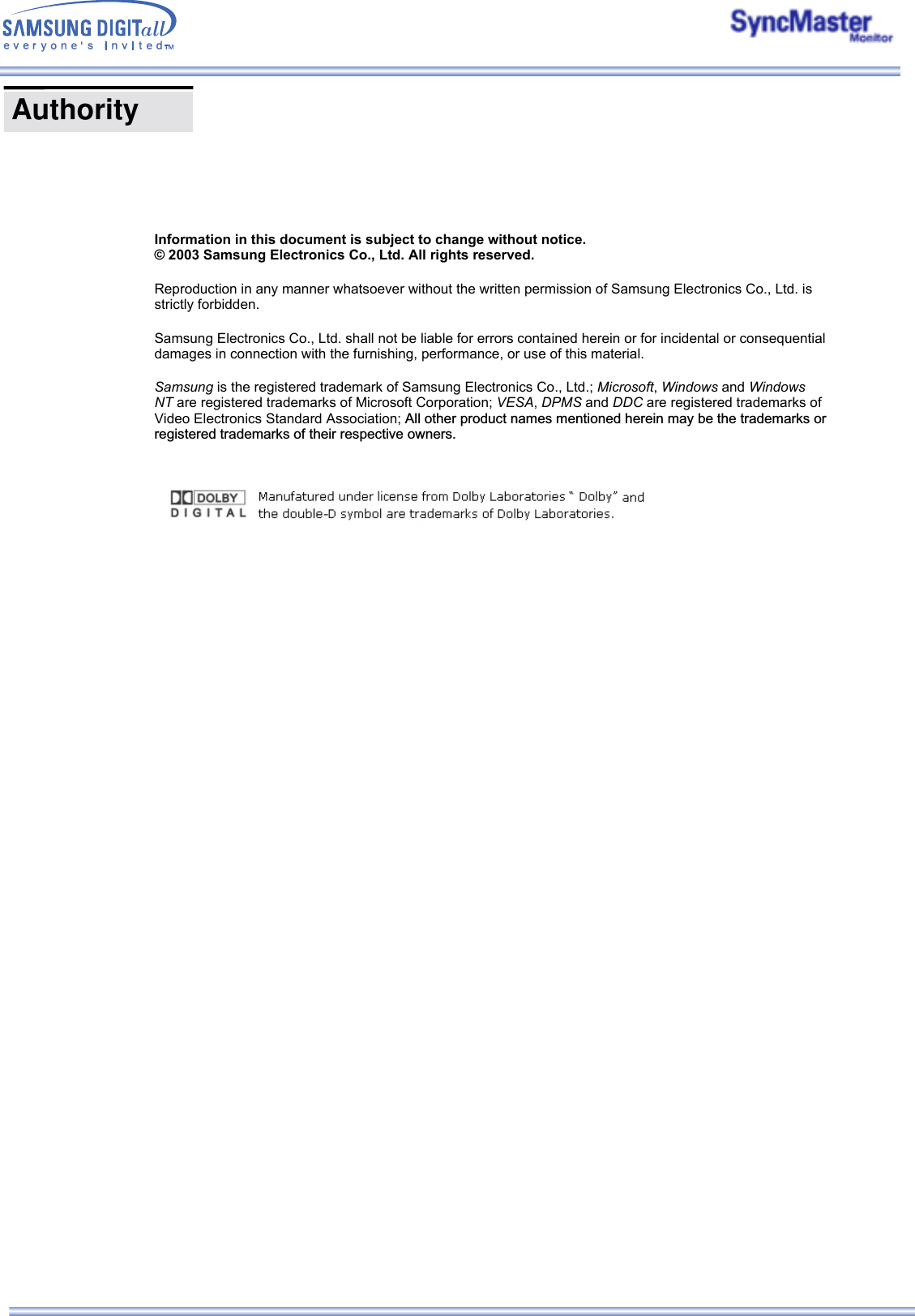    Information in this document is subject to change without notice. © 2003 Samsung Electronics Co., Ltd. All rights reserved. Reproduction in any manner whatsoever without the written permission of Samsung Electronics Co., Ltd. is strictly forbidden. Samsung Electronics Co., Ltd. shall not be liable for errors contained herein or for incidental or consequential damages in connection with the furnishing, performance, or use of this material. Samsung is the registered trademark of Samsung Electronics Co., Ltd.; Microsoft, Windows and Windows NT are registered trademarks of Microsoft Corporation; VESA, DPMS and DDC are registered trademarks of Video Electronics Standard Association; All other product names mentioned herein may be the trademarks or registered trademarks of their respective owners.  Authority