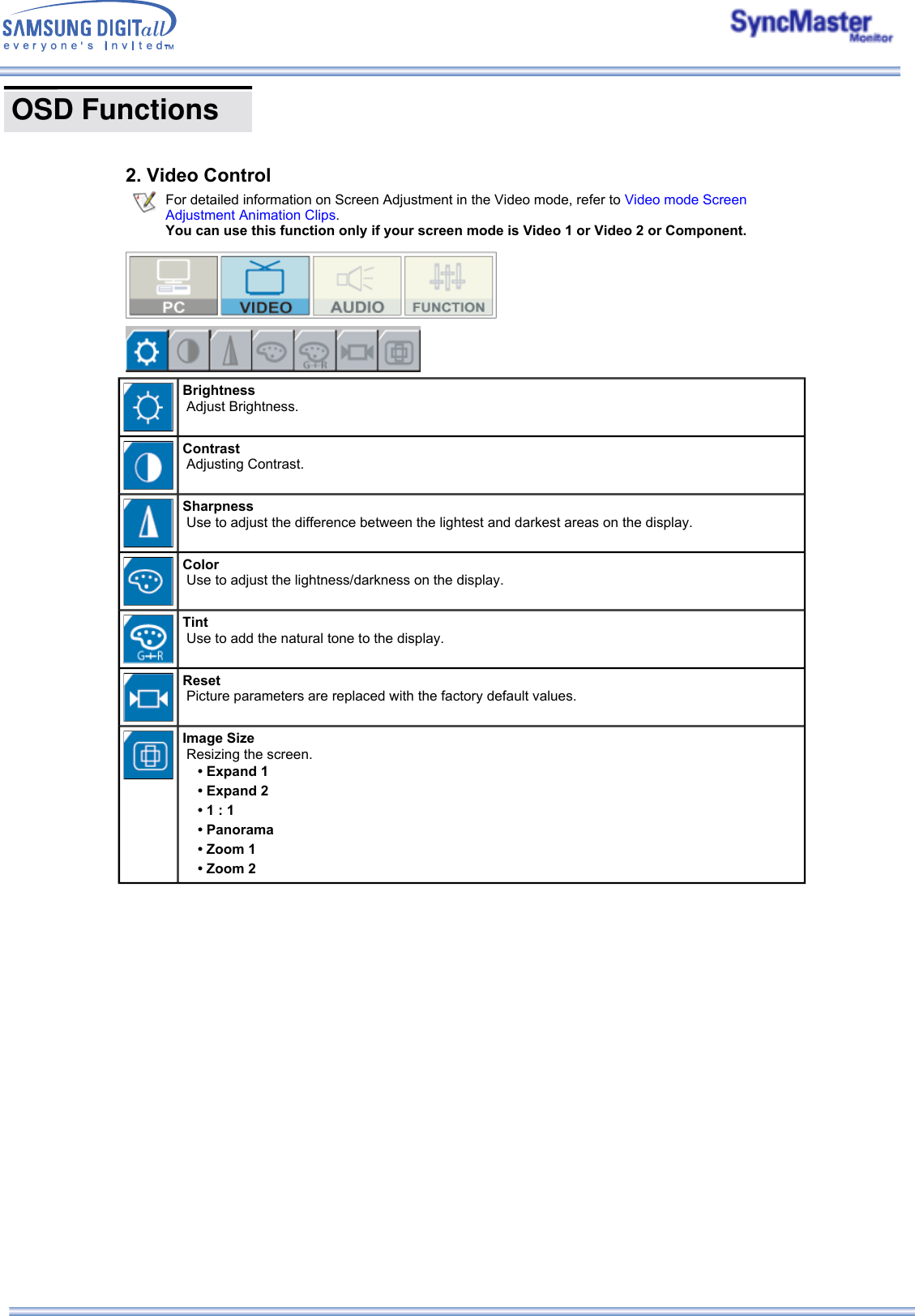  OSD Functions      2. Video Control For detailed information on Screen Adjustment in the Video mode, refer to Video mode Screen Adjustment Animation Clips.  You can use this function only if your screen mode is Video 1 or Video 2 or Component.Brightness   Adjust Brightness. Contrast   Adjusting Contrast. Sharpness   Use to adjust the difference between the lightest and darkest areas on the display. Color   Use to adjust the lightness/darkness on the display. Tint   Use to add the natural tone to the display. Reset   Picture parameters are replaced with the factory default values. Image Size   Resizing the screen. • Expand 1• Expand 2• 1 : 1• Panorama• Zoom 1• Zoom 2 