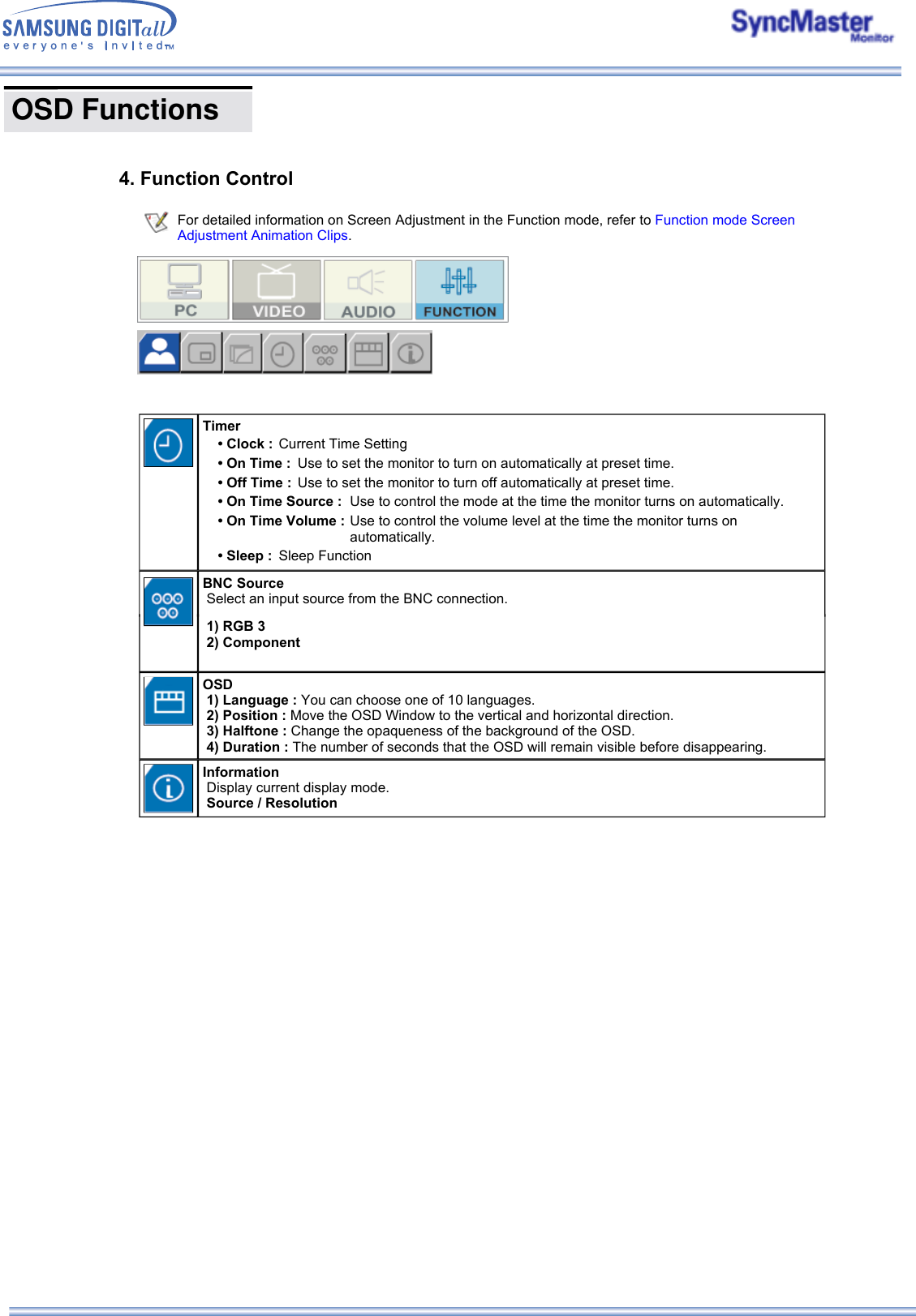 OSD Functions      4. Function Control For detailed information on Screen Adjustment in the Function mode, refer to Function mode Screen Adjustment Animation Clips.    1) RGB 3   2) Component OSD   1) Language : You can choose one of 10 languages.   2) Position : Move the OSD Window to the vertical and horizontal direction.   3) Halftone : Change the opaqueness of the background of the OSD.   4) Duration : The number of seconds that the OSD will remain visible before disappearing. Information   Display current display mode.   Source / ResolutionTimer • Clock : Current Time Setting• On Time :  Use to set the monitor to turn on automatically at preset time.• Off Time :  Use to set the monitor to turn off automatically at preset time.• On Time Source :  Use to control the mode at the time the monitor turns on automatically.• On Time Volume : Use to control the volume level at the time the monitor turns on automatically.• Sleep :  Sleep FunctionBNC Source   Select an input source from the BNC connection.  