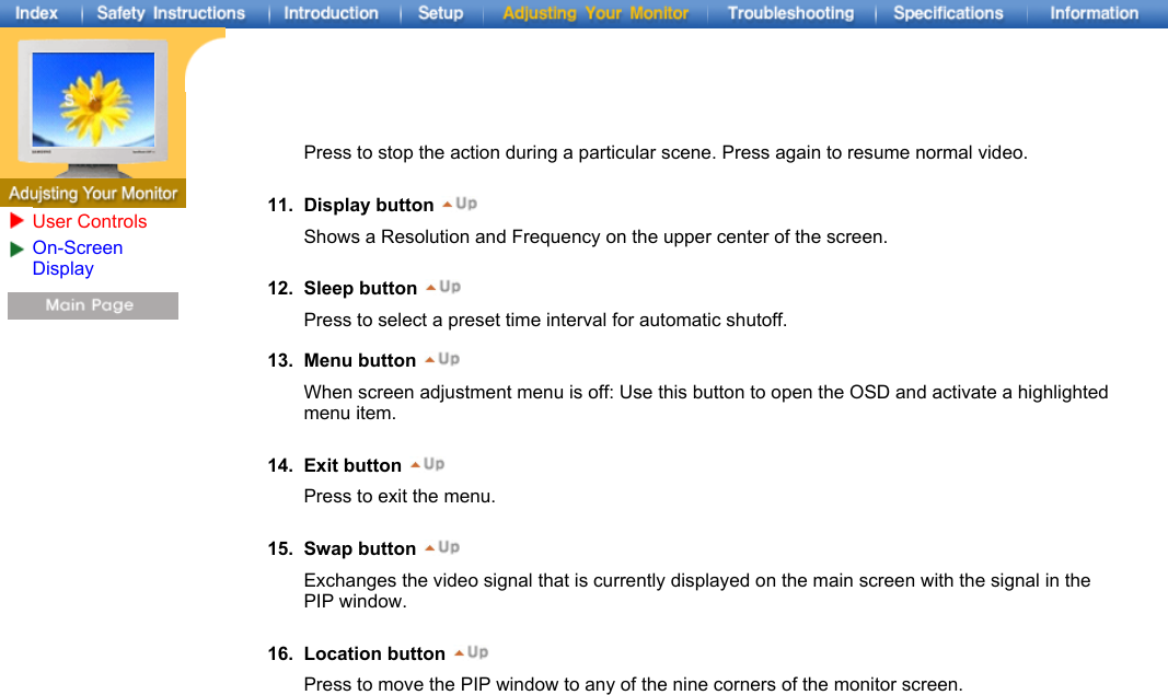   13. Menu button When screen adjustment menu is off: Use this button to open the OSD and activate a highlighted menu item.   14. Exit button Press to exit the menu.   15. Swap button Exchanges the video signal that is currently displayed on the main screen with the signal in the PIP window.   16. Location button Press to move the PIP window to any of the nine corners of the monitor screen.   Press to stop the action during a particular scene. Press again to resume normal video.  11. Display button Shows a Resolution and Frequency on the upper center of the screen.   12. Sleep button Press to select a preset time interval for automatic shutoff.   User ControlsOn-Screen Display 