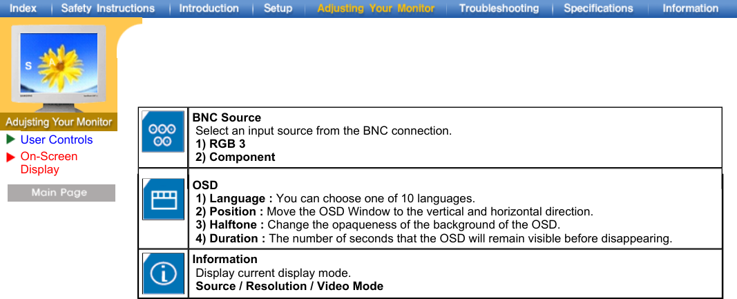 User ControlsOn-Screen Display BNC Source   Select an input source from the BNC connection.   1) RGB 3   2) Component    OSD   1) Language : You can choose one of 10 languages.   2) Position : Move the OSD Window to the vertical and horizontal direction.   3) Halftone : Change the opaqueness of the background of the OSD.   4) Duration : The number of seconds that the OSD will remain visible before disappearing. Information   Display current display mode.   Source / Resolution / Video Mode 
