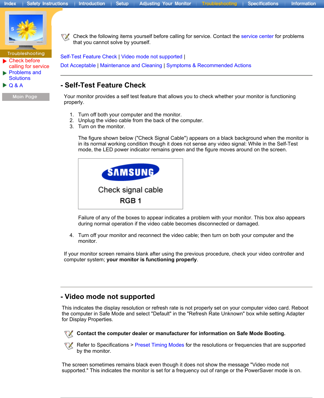 Check before calling for serviceProblems and Solutions Q &amp; A  Check the following items yourself before calling for service. Contact the service center for problems that you cannot solve by yourself.   Self-Test Feature Check | Video mode not supported |  Dot Acceptable | Maintenance and Cleaning | Symptoms &amp; Recommended Actions- Self-Test Feature CheckYour monitor provides a self test feature that allows you to check whether your monitor is functioning properly. 1. Turn off both your computer and the monitor.  2. Unplug the video cable from the back of the computer.  3. Turn on the monitor.   The figure shown below (&quot;Check Signal Cable&quot;) appears on a black background when the monitor is in its normal working condition though it does not sense any video signal: While in the Self-Test mode, the LED power indicator remains green and the figure moves around on the screen.    Failure of any of the boxes to appear indicates a problem with your monitor. This box also appears during normal operation if the video cable becomes disconnected or damaged.  4. Turn off your monitor and reconnect the video cable; then turn on both your computer and the monitor.  If your monitor screen remains blank after using the previous procedure, check your video controller and computer system; your monitor is functioning properly. - Video mode not supportedThis indicates the display resolution or refresh rate is not properly set on your computer video card. Reboot the computer in Safe Mode and select &quot;Default&quot; in the &quot;Refresh Rate Unknown&quot; box while setting Adapter for Display Properties.   The screen sometimes remains black even though it does not show the message &quot;Video mode not supported.&quot; This indicates the monitor is set for a frequency out of range or the PowerSaver mode is on. Contact the computer dealer or manufacturer for information on Safe Mode Booting.Refer to Specifications &gt; Preset Timing Modes for the resolutions or frequencies that are supported by the monitor.
