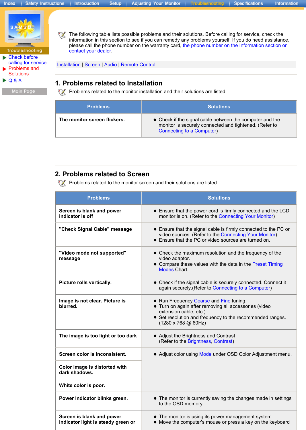 Check before calling for serviceProblems and Solutions Q &amp; A  The following table lists possible problems and their solutions. Before calling for service, check the information in this section to see if you can remedy any problems yourself. If you do need assistance, please call the phone number on the warranty card, the phone number on the Information section or contact your dealer.   Installation | Screen | Audio | Remote Control1. Problems related to Installation Problems related to the monitor installation and their solutions are listed.Problems SolutionsThe monitor screen flickers. zCheck if the signal cable between the computer and the monitor is securely connected and tightened. (Refer to Connecting to a Computer) 2. Problems related to Screen Problems related to the monitor screen and their solutions are listed.Problems  SolutionsScreen is blank and power indicator is offzEnsure that the power cord is firmly connected and the LCD monitor is on. (Refer to the Connecting Your Monitor) &quot;Check Signal Cable&quot; message zEnsure that the signal cable is firmly connected to the PC or video sources. (Refer to the Connecting Your Monitor)  zEnsure that the PC or video sources are turned on. &quot;Video mode not supported&quot; messagezCheck the maximum resolution and the frequency of the video adaptor.  zCompare these values with the data in the Preset Timing Modes Chart. Picture rolls vertically. zCheck if the signal cable is securely connected. Connect it again securely.(Refer to Connecting to a Computer) Image is not clear. Picture is blurred.zRun Frequency Coarse and Fine tuning.  zTurn on again after removing all accessories (video extension cable, etc.)  zSet resolution and frequency to the recommended ranges. (1280 x 768 @ 60Hz)  The image is too light or too dark zAdjust the Brightness and Contrast  (Refer to the Brightness, Contrast) Screen color is inconsistent. zAdjust color using Mode under OSD Color Adjustment menu. Color image is distorted with dark shadows.White color is poor.Power Indicator blinks green. zThe monitor is currently saving the changes made in settings to the OSD memory. Screen is blank and power indicator light is steady green or zThe monitor is using its power management system.  zMove the computer&apos;s mouse or press a key on the keyboard 