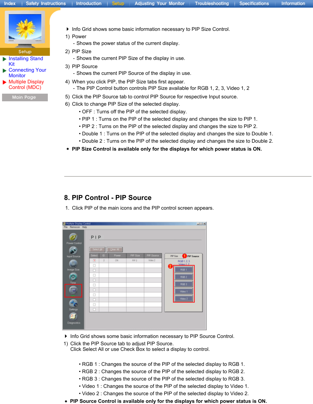 Installing Stand KitConnecting Your Monitor Multiple Display Control (MDC) Info Grid shows some basic information necessary to PIP Size Control.1) Power - Shows the power status of the current display.2) PIP Size - Shows the current PIP Size of the display in use.3) PIP Source - Shows the current PIP Source of the display in use.4) When you click PIP, the PIP Size tabs first appear. - The PIP Control button controls PIP Size available for RGB 1, 2, 3, Video 1, 25) Click the PIP Source tab to control PIP Source for respective Input source. 6) Click to change PIP Size of the selected display. • OFF : Turns off the PIP of the selected display. • PIP 1 : Turns on the PIP of the selected display and changes the size to PIP 1. • PIP 2 : Turns on the PIP of the selected display and changes the size to PIP 2. • Double 1 : Turns on the PIP of the selected display and changes the size to Double 1.  • Double 2 : Turns on the PIP of the selected display and changes the size to Double 2. PIP Size Control is available only for the displays for which power status is ON.8. PIP Control - PIP Source1. Click PIP of the main icons and the PIP control screen appears.Info Grid shows some basic information necessary to PIP Source Control.1) Click the PIP Source tab to adjust PIP Source. Click Select All or use Check Box to select a display to control.• RGB 1 : Changes the source of the PIP of the selected display to RGB 1. • RGB 2 : Changes the source of the PIP of the selected display to RGB 2. • RGB 3 : Changes the source of the PIP of the selected display to RGB 3. • Video 1 : Changes the source of the PIP of the selected display to Video 1. • Video 2 : Changes the source of the PIP of the selected display to Video 2. PIP Source Control is available only for the displays for which power status is ON. 