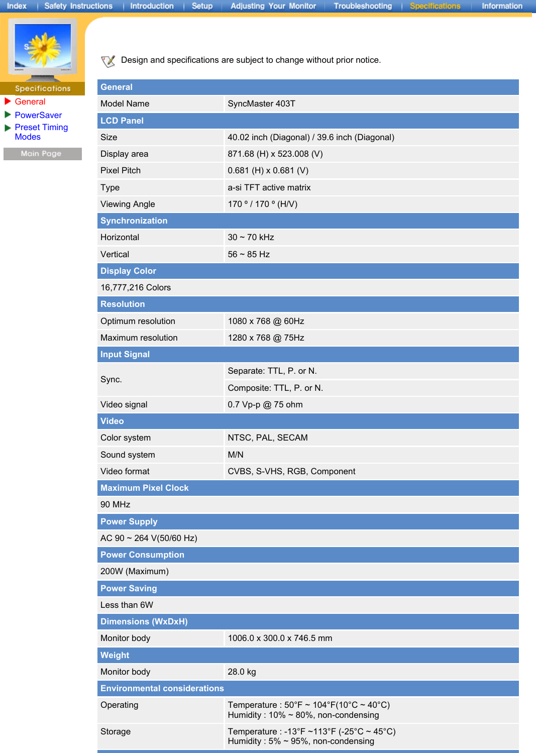GeneralPowerSaver Preset Timing Modes  Design and specifications are subject to change without prior notice.   GeneralModel Name SyncMaster 403TLCD PanelSize 40.02 inch (Diagonal) / 39.6 inch (Diagonal)Display area 871.68 (H) x 523.008 (V)Pixel Pitch 0.681 (H) x 0.681 (V)Type a-si TFT active matrixViewing Angle 170 º / 170 º (H/V)SynchronizationHorizontal 30 ~ 70 kHzVertical 56 ~ 85 HzDisplay Color16,777,216 ColorsResolutionOptimum resolution 1080 x 768 @ 60HzMaximum resolution 1280 x 768 @ 75HzInput SignalSync.Separate: TTL, P. or N.Composite: TTL, P. or N.Video signal 0.7 Vp-p @ 75 ohm VideoColor system NTSC, PAL, SECAMSound system M/NVideo format CVBS, S-VHS, RGB, ComponentMaximum Pixel Clock90 MHzPower SupplyAC 90 ~ 264 V(50/60 Hz)Power Consumption200W (Maximum)Power SavingLess than 6WDimensions (WxDxH)Monitor body 1006.0 x 300.0 x 746.5 mmWeightMonitor body 28.0 kgEnvironmental considerationsOperating Temperature : 50°F ~ 104°F(10°C ~ 40°C)  Humidity : 10% ~ 80%, non-condensingStorage Temperature : -13°F ~113°F (-25°C ~ 45°C)  Humidity : 5% ~ 95%, non-condensing