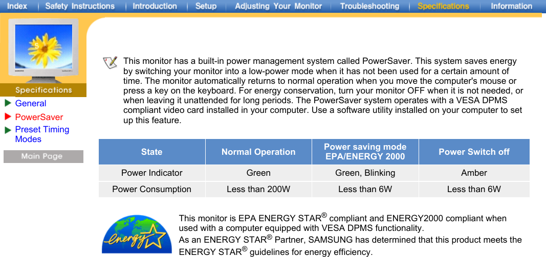 GeneralPowerSaver Preset Timing Modes     This monitor has a built-in power management system called PowerSaver. This system saves energy by switching your monitor into a low-power mode when it has not been used for a certain amount of time. The monitor automatically returns to normal operation when you move the computer&apos;s mouse or press a key on the keyboard. For energy conservation, turn your monitor OFF when it is not needed, or when leaving it unattended for long periods. The PowerSaver system operates with a VESA DPMS compliant video card installed in your computer. Use a software utility installed on your computer to set up this feature.   State Normal Operation Power saving mode EPA/ENERGY 2000 Power Switch offPower Indicator Green Green, Blinking AmberPower Consumption Less than 200W Less than 6W Less than 6WThis monitor is EPA ENERGY STAR® compliant and ENERGY2000 compliant when used with a computer equipped with VESA DPMS functionality. As an ENERGY STAR® Partner, SAMSUNG has determined that this product meets the ENERGY STAR® guidelines for energy efficiency.