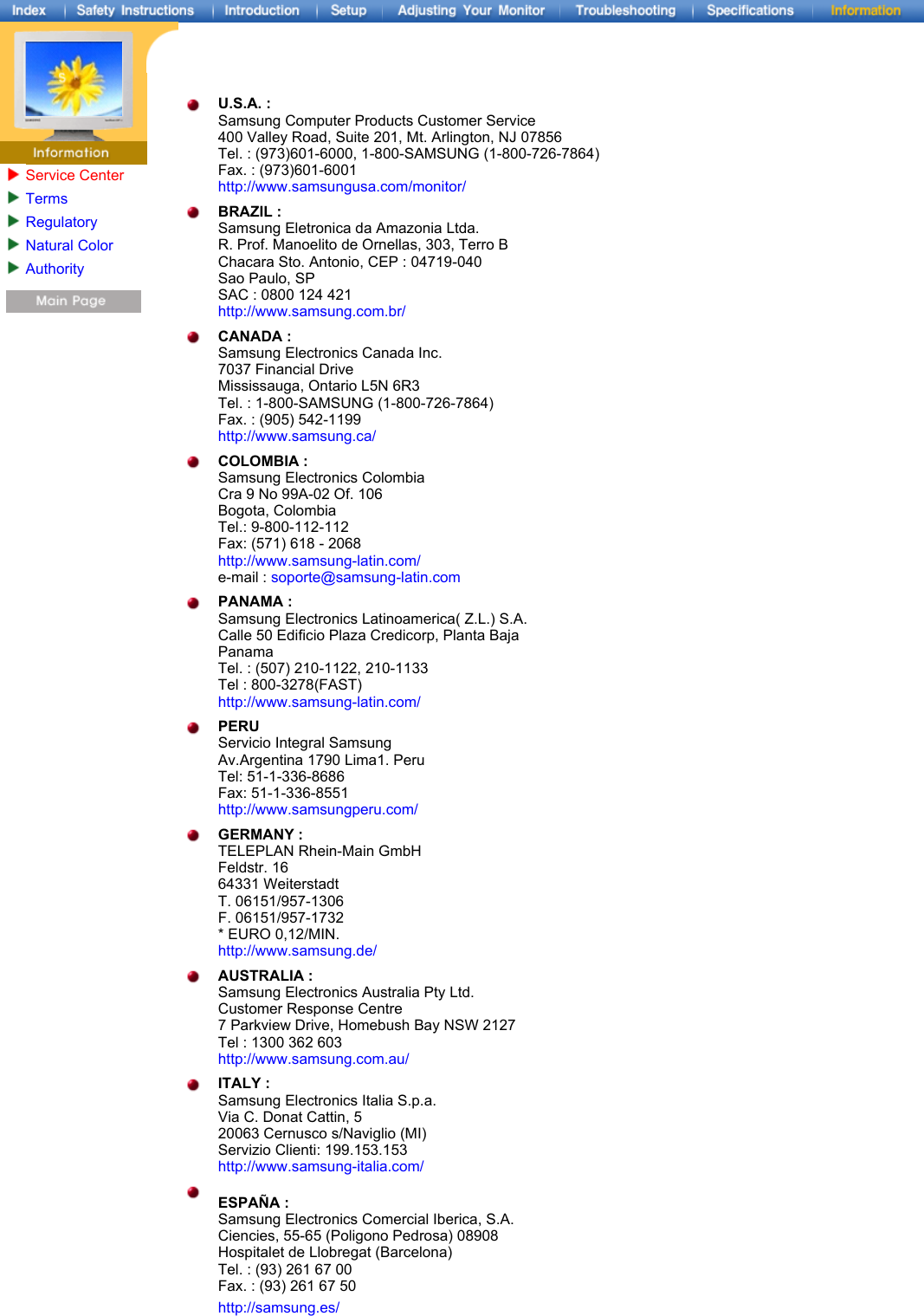 Service CenterTermsRegulatoryNatural ColorAuthority U.S.A. : Samsung Computer Products Customer Service 400 Valley Road, Suite 201, Mt. Arlington, NJ 07856 Tel. : (973)601-6000, 1-800-SAMSUNG (1-800-726-7864) Fax. : (973)601-6001 http://www.samsungusa.com/monitor/ BRAZIL : Samsung Eletronica da Amazonia Ltda. R. Prof. Manoelito de Ornellas, 303, Terro B Chacara Sto. Antonio, CEP : 04719-040 Sao Paulo, SP SAC : 0800 124 421 http://www.samsung.com.br/ CANADA : Samsung Electronics Canada Inc. 7037 Financial Drive Mississauga, Ontario L5N 6R3 Tel. : 1-800-SAMSUNG (1-800-726-7864) Fax. : (905) 542-1199 http://www.samsung.ca/ COLOMBIA : Samsung Electronics Colombia Cra 9 No 99A-02 Of. 106 Bogota, Colombia Tel.: 9-800-112-112 Fax: (571) 618 - 2068 http://www.samsung-latin.com/ e-mail : soporte@samsung-latin.com PANAMA : Samsung Electronics Latinoamerica( Z.L.) S.A. Calle 50 Edificio Plaza Credicorp, Planta Baja Panama Tel. : (507) 210-1122, 210-1133 Tel : 800-3278(FAST) http://www.samsung-latin.com/ PERU Servicio Integral Samsung Av.Argentina 1790 Lima1. Peru Tel: 51-1-336-8686 Fax: 51-1-336-8551 http://www.samsungperu.com/ GERMANY : TELEPLAN Rhein-Main GmbH Feldstr. 16 64331 Weiterstadt T. 06151/957-1306 F. 06151/957-1732 * EURO 0,12/MIN. http://www.samsung.de/ AUSTRALIA : Samsung Electronics Australia Pty Ltd. Customer Response Centre 7 Parkview Drive, Homebush Bay NSW 2127 Tel : 1300 362 603 http://www.samsung.com.au/ ITALY : Samsung Electronics Italia S.p.a. Via C. Donat Cattin, 5 20063 Cernusco s/Naviglio (MI) Servizio Clienti: 199.153.153  http://www.samsung-italia.com/ ESPAÑA : Samsung Electronics Comercial Iberica, S.A. Ciencies, 55-65 (Poligono Pedrosa) 08908 Hospitalet de Llobregat (Barcelona) Tel. : (93) 261 67 00 Fax. : (93) 261 67 50 http://samsung.es/ 