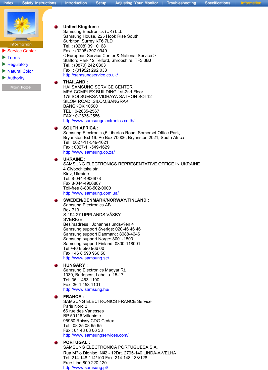 United Kingdom : Samsung Electronics (UK) Ltd. Samsung House, 225 Hook Rise South Surbiton, Surrey KT6 7LD Tel. : (0208) 391 0168 Fax. : (0208) 397 9949 &lt; European Service Center &amp; National Service &gt; Stafford Park 12 Telford, Shropshire, TF3 3BJ Tel. : (0870) 242 0303 Fax. : (01952) 292 033 http://samsungservice.co.uk/ THAILAND : HAI SAMSUNG SERVICE CENTER MPA COMPLEX BUILDING,1st-2nd Floor 175 SOI SUEKSA VIDHAYA SATHON SOI 12 SILOM ROAD ,SILOM,BANGRAK BANGKOK 10500 TEL : 0-2635-2567 FAX : 0-2635-2556 http://www.samsungelectronics.co.th/ SOUTH AFRICA : Samsung Electronics,5 Libertas Road, Somerset Office Park,  Bryanston Ext 16. Po Box 70006, Bryanston,2021, South Africa Tel : 0027-11-549-1621 Fax : 0027-11-549-1629 http://www.samsung.co.za/ UKRAINE : SAMSUNG ELECTRONICS REPRESENTATIVE OFFICE IN UKRAINE 4 Glybochitska str. Kiev, Ukraine Tel. 8-044-4906878 Fax 8-044-4906887 Toll-free 8-800-502-0000 http://www.samsung.com.ua/ SWEDEN/DENMARK/NORWAY/FINLAND : Samsung Electronics AB Box 713 S-194 27 UPPLANDS VÄSBY SVERIGE Bes?sadress : Johanneslundsv?en 4 Samsung support Sverige: 020-46 46 46 Samsung support Danmark : 8088-4646 Samsung support Norge: 8001-1800 Samsung support Finland: 0800-118001 Tel +46 8 590 966 00 Fax +46 8 590 966 50 http://www.samsung.se/ HUNGARY : Samsung Electronics Magyar Rt. 1039, Budapest, Lehel u. 15-17. Tel: 36 1 453 1100 Fax: 36 1 453 1101 http://www.samsung.hu/ FRANCE : SAMSUNG ELECTRONICS FRANCE Service Paris Nord 2 66 rue des Vanesses BP 50116 Villepinte 95950 Roissy CDG Cedex Tel : 08 25 08 65 65 Fax : 01 48 63 06 38 http://www.samsungservices.com/ PORTUGAL : SAMSUNG ELECTRONICA PORTUGUESA S.A. Rua M?io Dioniso, No2 - 1?Drt. 2795-140 LINDA-A-VELHA Tel. 214 148 114/100 Fax. 214 148 133/128 Free Line 800 220 120 http://www.samsung.pt/ Service CenterTermsRegulatoryNatural ColorAuthority 